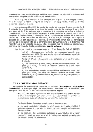 CONTABILIDADE AVANÇADA – AFRF       Elaboração: Francisco Velter e Luiz Roberto Missagia


preferenciais, uma sociedade que participa com apenas 5% do capital votante será
considerada coligada por equiparação de forma direta.
      Outro aspecto a merecer nossa atenção diz respeito à participação indireta,
fazendo surgir, também, a figura da coligada por equiparação. Nesse particular,
tomemos o seguinte exemplo:
       A empresa A detém 25% do capital do capital da empresa B, sem controlá-la. B
é coligada de A. A Empresa B participa do capital votante da empresa C com 40%,
sem controlá-la. É de salientar que o capital de C é composto de ações ordinárias e
preferenciais, logo a participação de B em C pode representar apenas em 20% do
capital total. Mesmo assim, C é coligada de B. A participação indireta de A no capital
votante de C é de 10% (25% de 40% ou 0,25 x 0,4 = 0,10, ou seja 10%), logo C é
coligada de A por equiparação indireta. É interessante notar que a participação
indireta de A no capital total de C é menor do que 10%, mas como já o dissemos, não
nos interessa a participação no capital total. Interessa-nos, na análise da equiparação,
apenas, a participação direta ou indireta no capital votante.
      Para fechar o tópico, transcrevemos o art. 2º da Instrução CVM nº 247/96:
               Art. 2º - Consideram-se coligadas as sociedades quando uma
               participa com 10% (dez por cento) ou mais do capital social da
               outra, sem controlá-la.
               Parágrafo Único - Equiparam-se às coligadas, para os fins desta
               Instrução:
               a) - as sociedades quando uma participa indiretamente com 10%
               (dez por cento) ou mais do capital votante da outra, sem
               controlá-la;
               b) - as sociedades quando uma participa diretamente com 10%
               (dez por cento) ou mais do capital votante da outra, sem
               controlá-la, independentemente do percentual da participação no
               capital total.


     7.1.4 – INVESTIMENTO RELEVANTE
     O conceito de investimento relevante diz respeito, unicamente, à sociedade
investidora. A definição legal de investimento relevante nos é fornecido pelo
parágrafo único do art. 247 da lei societária que assim dispõe:
          Art. 247. As notas explicativas dos investimentos relevantes devem
          conter informações precisas sobre as sociedades coligadas e
          controladas e suas relações com a companhia, indicando:
          ...
          Parágrafo único. Considera-se relevante o investimento:
          a) em cada sociedade coligada ou controlada, se o valor contábil é
          igual ou superior a 10% (dez por cento) do valor do patrimônio líquido
          da companhia;
          b) no conjunto das sociedades coligadas e controladas, se o valor
          contábil é igual ou superior a 15% (quinze por cento) do valor do
          patrimônio líquido da companhia.



                                          34
 