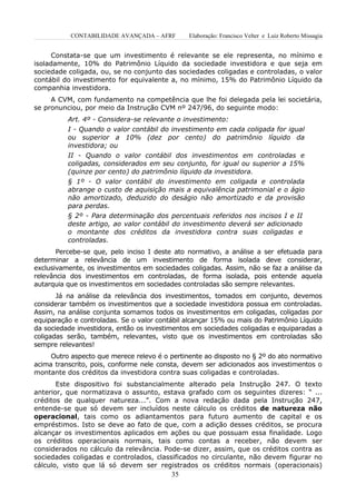 CONTABILIDADE AVANÇADA – AFRF       Elaboração: Francisco Velter e Luiz Roberto Missagia


      Constata-se que um investimento é relevante se ele representa, no mínimo e
isoladamente, 10% do Patrimônio Líquido da sociedade investidora e que seja em
sociedade coligada, ou, se no conjunto das sociedades coligadas e controladas, o valor
contábil do investimento for equivalente a, no mínimo, 15% do Patrimônio Líquido da
companhia investidora.
     A CVM, com fundamento na competência que lhe foi delegada pela lei societária,
se pronunciou, por meio da Instrução CVM nº 247/96, do seguinte modo:
          Art. 4º - Considera-se relevante o investimento:
          I - Quando o valor contábil do investimento em cada coligada for igual
          ou superior a 10% (dez por cento) do patrimônio líquido da
          investidora; ou
          II - Quando o valor contábil dos investimentos em controladas e
          coligadas, considerados em seu conjunto, for igual ou superior a 15%
          (quinze por cento) do patrimônio líquido da investidora.
          § 1º - O valor contábil do investimento em coligada e controlada
          abrange o custo de aquisição mais a equivalência patrimonial e o ágio
          não amortizado, deduzido do deságio não amortizado e da provisão
          para perdas.
          § 2º - Para determinação dos percentuais referidos nos incisos I e II
          deste artigo, ao valor contábil do investimento deverá ser adicionado
          o montante dos créditos da investidora contra suas coligadas e
          controladas.
       Percebe-se que, pelo inciso I deste ato normativo, a análise a ser efetuada para
determinar a relevância de um investimento de forma isolada deve considerar,
exclusivamente, os investimentos em sociedades coligadas. Assim, não se faz a análise da
relevância dos investimentos em controladas, de forma isolada, pois entende aquela
autarquia que os investimentos em sociedades controladas são sempre relevantes.
       Já na análise da relevância dos investimentos, tomados em conjunto, devemos
considerar também os investimentos que a sociedade investidora possua em controladas.
Assim, na análise conjunta somamos todos os investimentos em coligadas, coligadas por
equiparação e controladas. Se o valor contábil alcançar 15% ou mais do Patrimônio Líquido
da sociedade investidora, então os investimentos em sociedades coligadas e equiparadas a
coligadas serão, também, relevantes, visto que os investimentos em controladas são
sempre relevantes!
     Outro aspecto que merece relevo é o pertinente ao disposto no § 2º do ato normativo
acima transcrito, pois, conforme nele consta, devem ser adicionados aos investimentos o
montante dos créditos da investidora contra suas coligadas e controladas.
       Este dispositivo foi substancialmente alterado pela Instrução 247. O texto
anterior, que normatizava o assunto, estava grafado com os seguintes dizeres: “ ...
créditos de qualquer natureza...”. Com a nova redação dada pela Instrução 247,
entende-se que só devem ser incluídos neste cálculo os créditos de natureza não
operacional, tais como os adiantamentos para futuro aumento de capital e os
empréstimos. Isto se deve ao fato de que, com a adição desses créditos, se procura
alcançar os investimentos aplicados em ações ou que possuam essa finalidade. Logo
os créditos operacionais normais, tais como contas a receber, não devem ser
considerados no cálculo da relevância. Pode-se dizer, assim, que os créditos contra as
sociedades coligadas e controlados, classificados no circulante, não devem figurar no
cálculo, visto que lá só devem ser registrados os créditos normais (operacionais)
                                          35
 