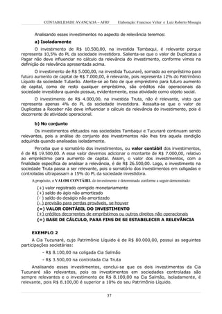 CONTABILIDADE AVANÇADA – AFRF            Elaboração: Francisco Velter e Luiz Roberto Missagia


      Analisando esses investimentos no aspecto de relevância teremos:
      a) Isoladamente
       O investimento de R$ 10.500,00, na investida Tambaqui, é relevante porque
representa 10,5% do PL da sociedade investidora. Salienta-se que o valor de Duplicatas a
Pagar não deve influenciar no cálculo da relevância do investimento, conforme vimos na
definição de relevância apresentada acima.
       O investimento de R$ 5.000,00, na investida Tucunaré, somado ao empréstimo para
futuro aumento de capital de R$ 7.000,00, é relevante, pois representa 12% do Patrimônio
Líquido da sociedade Tubarão. Atente-se ao fato de que empréstimo para futuro aumento
de capital, como de resto qualquer empréstimo, são créditos não operacionais da
sociedade investidora quando possua, evidentemente, essa atividade como objeto social.
       O investimento de R$ 4.000,00, na investida Truta, não é relevante, visto que
representa apenas 4% do PL da sociedade investidora. Ressalta-se que o valor de
Duplicatas a Receber não deve influenciar o cálculo da relevância do investimento, pois é
decorrente de atividade operacional.

      b) No conjunto
       Os investimentos efetuados nas sociedades Tambaqui e Tucunaré continuam sendo
relevantes, pois a análise do conjunto dos investimentos não lhes tira aquela condição
adquirida quando analisadas isoladamente.
        Perceba que o somatório dos investimentos, ou valor contábil dos investimentos,
é de R$ 19.500,00. A esse valor devemos adicionar o montante de R$ 7.000,00, relativo
ao empréstimo para aumento de capital. Assim, o valor dos investimentos, com a
finalidade específica de analisar a relevância, é de R$ 26.500,00. Logo, o investimento na
sociedade Truta passa a ser relevante, pois o somatório dos investimentos em coligadas e
controladas ultrapassam a 15% do PL da sociedade investidora.
     A propósito, o VALOR CONTÁBIL do investimento é determinado conforme a seguir demonstrado:
        (+) valor registrado corrigido monetariamente
        (+) saldo do ágio não amortizado
        (- ) saldo do deságio não amortizado
        (- ) provisão para perdas prováveis, se houver
        (=) VALOR CONTÁBIL DO INVESTIMENTO
        (+) créditos decorrentes de empréstimos ou outros direitos não operacionais
        (=) BASE DE CÁLCULO, PARA FINS DE SE ESTABELECER A RELEVÂNCIA


     EXEMPLO 2
      A Cia Tucunaré, cujo Patrimônio Líquido é de R$ 80.000,00, possui as seguintes
participações societárias:
           - R$ 8.100,00 na coligada Cia Salmão
           - R$ 3.500,00 na controlada Cia Truta
     Analisando esses investimentos, conclui-se que os dois investimentos da Cia
Tucunaré são relevantes, pois os investimentos em sociedades controladas são
sempre relevantes e o investimento de R$ 8.100,00 na Cia Salmão, isoladamente, é
relevante, pois R$ 8.100,00 é superior a 10% do seu Patrimônio Líquido.


                                               37
 