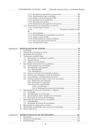 CONTABILIDADE AVANÇADA – AFRF                                 Elaboração: Francisco Velter e Luiz Roberto Missagia


                           7.13.1. Resultado da equivalência patrimonial........................................66
                           7.13.2. Amortização de ágio ou deságio....................................................66
                           7.13.3. Ganho e perda de capital em EP...................................................67
                           7.13.4. Recebimento de dividendos...........................................................67
                           7.13.5. Provisões para perdas....................................................................67
                           7.13.6. Resultado da alienação do investimento......................................67
                     7.14. Investimentos em companhias no exterior.............................................. 67
                           7.14.1. Considerações iniciais....................................................................67
                           7.14.2............................................................... Tratamento contábil e legal
                           68
                           7.14.3. Aplicabilidade.................................................................................69
                           7.14.4. Contabilização de investimento no exterior.................................70
                           7.14.5. Ajuste ao valor da EP....................................................................72
                           7.14.6. Uniformidade de critérios contábeis.............................................73
                           7.14.7. Conversão para moeda nacional...................................................73
                           7.14.8. Considerações finais......................................................................75


CAPÍTULO 2    REAVALIAÇÃO DE ATIVOS.................................................................... 76
              1.  Introdução............................................................................................................76
              2.  Conceito de reavaliação de ativos.......................................................................79
              3.  Finalidade da reavaliação...................................................................................80
              4.  Tratamento contábil e legal................................................................................81
                  4.1. Reavaliação e os princípios contábeis....................................................... 81
                  4.2. Aspectos fiscais...........................................................................................81
                  4.3 Espécies de reavaliação.............................................................................83
              5. Reavaliação voluntária de ativos próprios.........................................................83
                  5.1. Ativos passíveis de reavaliação.................................................................83
                  5.2. Periodicidade e abrangência.....................................................................83
                        5.2.1. Periodicidade....................................................................................83
                        5.2.2. Abrangência.....................................................................................84
                  5.3. Ajustes em função da reavaliação negativa.............................................85
                  5.4. Processo de reavaliação e laudo de avaliação.......................................... 86
                  5.5. A reavaliação e individualização dos bens............................................... 86
                  5.6. Tributos incidentes sobre a reserva de reavaliação.................................89
                        5.6.1. Diferimento da tributação...............................................................89
                        5.6.2. Tributação na realização.................................................................90
                        5.6.3. Forma de contabilização..................................................................91
                               5.6.3.1. Constituição........................................................................91
                               5.6.3.2. Realização da reserva de reavaliação................................91
              6. Reavaliação de ativos por controladas e coligadas............................................94
                  6.1. Introdução...................................................................................................94
                  6.2. Contabilização na constituição..................................................................95
                  6.3. Amortização de ágio e deságio com reavaliação.......................................95
                  6.4. Realização da reserva de reavaliação....................................................... 96
              7. Subscrição de capital com bens reavaliados...................................................... 96
                  7.1. Contabilização............................................................................................97
                  7.2. Realização da reserva de reavaliação.......................................................97
              8. Reavaliação na organização societária...............................................................98
              9. Distribuição de dividendo sobre reserva de reavaliação...................................99
              10. Notas explicativas..............................................................................................100


CAPÍTULO 3    REORGANIZAÇÃO DE SOCIEDADES................................................ 101
              1.     Introdução..........................................................................................................101
              2.     Formas de concentração....................................................................................101
              3.     Transformação...................................................................................................102

                                                                  4
 