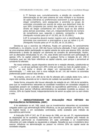 CONTABILIDADE AVANÇADA – AFRF        Elaboração: Francisco Velter e Luiz Roberto Missagia


                § 7º Sempre que, cumulativamente, a eleição do conselho de
                administração se der pelo sistema do voto múltiplo e os titulares
                de ações ordinárias ou preferenciais exercerem a prerrogativa de
                eleger conselheiro, será assegurado a acionista ou grupo de
                acionistas vinculados por acordo de votos que detenham mais do
                que 50% (cinqüenta por cento) das ações com direito de voto o
                direito de eleger conselheiros em número igual ao dos eleitos
                pelos demais acionistas, mais um, independentemente do número
                de conselheiros que, segundo o estatuto, componha o órgão.
                (Parágrafo incluído pela Lei nº 10.303, de 31.10.2001);
                § 8º A companhia deverá manter registro com a identificação dos
                acionistas que exercerem a prerrogativa a que se refere o § 4º.
                (Parágrafo incluído pela Lei nº 10.303, de 31.10.2001).
      Denota-se que o exercício da influência, fixada em percentual, foi sensivelmente
modificado e, no entanto, no art. 248 não houve nenhuma alteração. É bem verdade que
se uma empresa detém participação no capital votante de outra que alcance 20%, ela terá
efetivamente o direito de designar um elemento do conselho de administração. Porém,
com as alterações introduzidas no art. 141, esse direito será exercido com participação de
apenas 15% no capital votante! Assim, de qualquer forma a redação do art. 248 é
imprópria, quer por não fazer referência ao capital votante, quer porque o percentual ali
constante foi alterado.
      No nosso entender, aquele dispositivo deveria ter a redação alterada, substituindo-se
o trecho “ ... ou de que participe com 20% (vinte por cento) ou mais do capital social,...”
por “... ou que tenha o direito de eleger um representante do conselho de
administração, ...”, visto que, com a nova redação do art. 141 até mesmo os acionistas
preferenciais poder exercer esse direito.
     No entanto, como o art. 248 da lei não foi alterado até a edição deste livro, vale a
regra nele contida, devendo-se ter o máximo de cuidado nas questões de provas!
     Desta forma, enquanto não houver alteração da redação do art. 248 da lei societária,
para que os investimentos relevantes da sociedade investidora em sociedade coligada ou
equiparada possam ser avaliados pelo método da equivalência patrimonial, a sociedade
investidora deve exercer influência administrativa na sociedade investida ou possuir, no
mínimo, 20% do Capital Social, independentemente de serem as ações com ou sem direito
a voto.


   7.2 – OBRIGATORIEDADE DE                     AVALIAÇÃO           PELO       MÉTODO          DA
EQUIVALÊNCIA PATRIMONIAL (MEP)
      A lei estabelece no art. 248, caput, que os investimentos relevantes em sociedades
coligadas sobre cuja administração tenha influência, ou de que participe com 20% ou mais
do Capital Social, e em sociedades controladas, serão avaliados pelo método da
equivalência patrimonial.
     A Instrução CVM nº 247, de 27 de março de 1996, em seu art. 5º, regulamentando
as disposições da lei societária, estabelece que deverão ser avaliados pelo método da
equivalência patrimonial os investimentos em cada controlada e os investimentos
relevantes em cada coligada ou equiparada a coligada. Ressalta-se que a investidora deve
exercer influência na administração ou possuir no mínimo 20% do capital social da
sociedade coligada.

                                           41
 