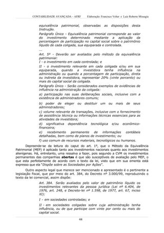 CONTABILIDADE AVANÇADA – AFRF       Elaboração: Francisco Velter e Luiz Roberto Missagia


               equivalência patrimonial, observadas as disposições desta
               Instrução.
               Parágrafo Único - Equivalência patrimonial corresponde ao valor
               do investimento determinado mediante a aplicação da
               percentagem de participação no capital social sobre o patrimônio
               líquido de cada coligada, sua equiparada e controlada.
               ...
               Art. 5º - Deverão ser avaliados pelo método da equivalência
               patrimonial:
               I - o investimento em cada controlada; e
               II - o investimento relevante em cada coligada e/ou em sua
               equiparada, quando a investidora tenha influência na
               administração ou quando a porcentagem de participação, direta
               ou indireta da investidora, representar 20% (vinte porcento) ou
               mais do capital social da coligada.
               Parágrafo Único - Serão considerados exemplos de evidências de
               influência na administração da coligada:
               a) participação nas suas deliberações sociais, inclusive com a
               existência de administradores comuns;
               b) poder de eleger       ou    destituir   um     ou    mais     de    seus
               administradores;
               c) volume relevante de transações, inclusive com o fornecimento
               de assistência técnica ou informações técnicas essenciais para as
               atividades da investidora;
               d) significativa dependência tecnológica e/ou econômico-
               financeira;
               e)    recebimento    permanente    de    informações    contábeis
               detalhadas, bem como de planos de investimento; ou
               f) uso comum de recursos materiais, tecnológicos ou humanos.
       Depreende-se da leitura do caput do art. 1º, que o Método da Equivalência
Patrimonial (MEP) é aplicado tanto aos investimentos nacionais quanto aos investimentos
alienígenas. Há, entretanto, uma ressalva a fazer, pois segundo a CVM os investimentos
permanentes das companhias abertas é que são susceptíveis de avaliação pelo MEP, o
que esta perfeitamente de acordo com o texto da lei, visto que em sua ementa está
expresso que ela “Dispõe sobre as Sociedades por Ações”.
       Outro aspecto legal que merece ser mencionado e apresentado é o pertinente a
legislação fiscal, que por meio do art. 384, do Decreto nº 3.000/99, reproduzindo o
texto da lei comercial, assim dispõe:
               Art. 384. Serão avaliados pelo valor de patrimônio líquido os
               investimentos relevantes da pessoa jurídica (Lei nº 6.404, de
               1976, art. 248, e Decreto-lei nº 1.598, de 1977, art. 67, inciso
               XI):
               I - em sociedades controladas; e
               II - em sociedades coligadas sobre cuja administração tenha
               influência, ou de que participe com vinte por cento ou mais do
               capital social.

                                         44
 