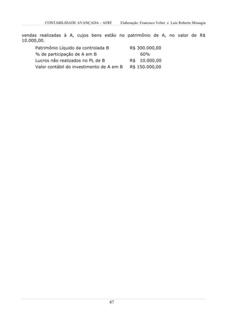 CONTABILIDADE AVANÇADA – AFRF         Elaboração: Francisco Velter e Luiz Roberto Missagia


vendas realizadas à A, cujos bens estão no patrimônio de A, no valor de R$
10.000,00.
     Patrimônio Líquido da controlada B             R$ 300.000,00
     % de participação de A em B                          60%
     Lucros não realizados no PL de B               R$    10.000,00
     Valor contábil do investimento de A em B       R$ 150.000,00




                                          47
 