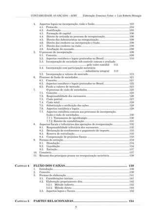 CONTABILIDADE AVANÇADA – AFRF                                  Elaboração: Francisco Velter e Luiz Roberto Missagia


              4.  Aspectos legais na incorporação, cisão e fusão................................................ 103
                  4.1. Protocolo....................................................................................................104
                  4.2. Justificação...............................................................................................105
                  4.3. Formação do capital.................................................................................106
                  4.4. Direito de retirada no processo de reorganização..................................106
                  4.5. Direito dos debenturistas na reorganização.......................................... 108
                  4.6. Direito dos credores na incorporação e fusão.........................................108
                  4.7. Direito dos credores na cisão...................................................................109
                  4.8. Averbação da sucessão.............................................................................109
              5. O processo de incorporação...............................................................................109
                  5.1. Conceito.....................................................................................................109
                  5.2. Aspectos contábeis e legais praticados no Brasil................................... 110
                  5.3. Incorporação de sociedade sob controle comum e avaliado
                  ..................................................................pelo valor contábil          111
                  5.4. Incorporação com participação societária
                  ............................................................ – subsidiária integral            113
                  5.5. Incorporação a valores de mercado.........................................................115
              6. Processo de fusão de sociedades....................................................................... 121
                  6.1. Conceito.....................................................................................................121
                  6.2. Aspectos contábeis e legais praticados no Brasil................................... 122
                  6.3. Fusão a valores de mercado.....................................................................123
              7.            O processo de cisão de sociedades...........................................................125
                  7.1. Conceito....................................................................................................125
                  7.2. Responsabilidade dos sucessores............................................................126
                  7.3. Cisão parcial.............................................................................................127
                  7.4. Cisão total.................................................................................................128
                  7.5. Substituição e atribuição das ações........................................................128
                  7.6. Aspectos contábeis e legais......................................................................128
                  7.7. Aspectos contábeis comuns aos processos de incorporação,
                            fusão e cisão de sociedades......................................................................130
                            7.7.1. Tratamento do ágio/deságio..........................................................130
                            7.7.2. Roteiro de contabilização...............................................................131
              8. Aspectos fiscais e tributários das operações de reorganização.......................132
                  8.1. Responsabilidade tributária dos sucessores...........................................132
                  8.2. Declaração de rendimentos e pagamento do imposto............................133
                  8.3. Reserva de reavaliação............................................................................133
                  8.4. Compensação de prejuízos fiscais...........................................................133
              9. Formas de extinção............................................................................................134
                  9.1. Dissolução.................................................................................................134
                  9.2. Liquidação................................................................................................134
                  9.3. Extinção....................................................................................................137
              10. Consórcio............................................................................................................137
              11. Resumo dos principais prazos na reorganização societária............................138


CAPÍTULO 4    FLUXO DOS CAIXAS.............................................................................. 139
              1.     Introdução..........................................................................................................139
              2.     Conceito..............................................................................................................139
              3.     Formas de elaboração........................................................................................141
                     3.1. Considerações iniciais..............................................................................141
                     3.2. Elaboração propriamente dita.................................................................142
                          3.2.1. Método indireto.............................................................................142
                          3.2.2. Método direto................................................................................144
                     3.3. Aspectos legais e fiscais........................................................................... 152


CAPÍTULO 5    PARTES RELACIONADAS.................................................................... 154

                                                                  5
 