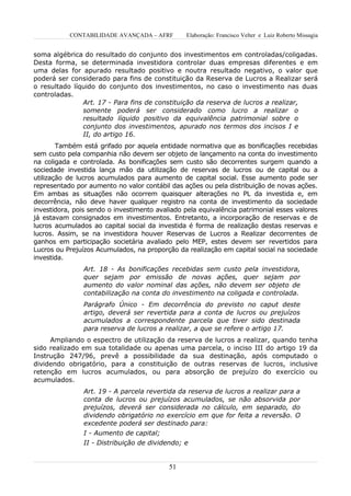 CONTABILIDADE AVANÇADA – AFRF        Elaboração: Francisco Velter e Luiz Roberto Missagia


soma algébrica do resultado do conjunto dos investimentos em controladas/coligadas.
Desta forma, se determinada investidora controlar duas empresas diferentes e em
uma delas for apurado resultado positivo e noutra resultado negativo, o valor que
poderá ser considerado para fins de constituição da Reserva de Lucros a Realizar será
o resultado líquido do conjunto dos investimentos, no caso o investimento nas duas
controladas.
               Art. 17 - Para fins de constituição da reserva de lucros a realizar,
               somente poderá ser considerado como lucro a realizar o
               resultado líquido positivo da equivalência patrimonial sobre o
               conjunto dos investimentos, apurado nos termos dos incisos I e
               II, do artigo 16.
        Também está grifado por aquela entidade normativa que as bonificações recebidas
sem custo pela companhia não devem ser objeto de lançamento na conta do investimento
na coligada e controlada. As bonificações sem custo são decorrentes surgem quando a
sociedade investida lança mão da utilização de reservas de lucros ou de capital ou a
utilização de lucros acumulados para aumento de capital social. Esse aumento pode ser
representado por aumento no valor contábil das ações ou pela distribuição de novas ações.
Em ambas as situações não ocorrem quaisquer alterações no PL da investida e, em
decorrência, não deve haver qualquer registro na conta de investimento da sociedade
investidora, pois sendo o investimento avaliado pela equivalência patrimonial esses valores
já estavam consignados em investimentos. Entretanto, a incorporação de reservas e de
lucros acumulados ao capital social da investida é forma de realização destas reservas e
lucros. Assim, se na investidora houver Reservas de Lucros a Realizar decorrentes de
ganhos em participação societária avaliado pelo MEP, estes devem ser revertidos para
Lucros ou Prejuízos Acumulados, na proporção da realização em capital social na sociedade
investida.
                Art. 18 - As bonificações recebidas sem custo pela investidora,
                quer sejam por emissão de novas ações, quer sejam por
                aumento do valor nominal das ações, não devem ser objeto de
                contabilização na conta do investimento na coligada e controlada.
                Parágrafo Único - Em decorrência do previsto no caput deste
                artigo, deverá ser revertida para a conta de lucros ou prejuízos
                acumulados a correspondente parcela que tiver sido destinada
                para reserva de lucros a realizar, a que se refere o artigo 17.
     Ampliando o espectro de utilização da reserva de lucros a realizar, quando tenha
sido realizado em sua totalidade ou apenas uma parcela, o inciso III do artigo 19 da
Instrução 247/96, prevê a possibilidade da sua destinação, após computado o
dividendo obrigatório, para a constituição de outras reservas de lucros, inclusive
retenção em lucros acumulados, ou para absorção de prejuízo do exercício ou
acumulados.
                Art. 19 - A parcela revertida da reserva de lucros a realizar para a
                conta de lucros ou prejuízos acumulados, se não absorvida por
                prejuízos, deverá ser considerada no cálculo, em separado, do
                dividendo obrigatório no exercício em que for feita a reversão. O
                excedente poderá ser destinado para:
                I - Aumento de capital;
                II - Distribuição de dividendo; e


                                           51
 