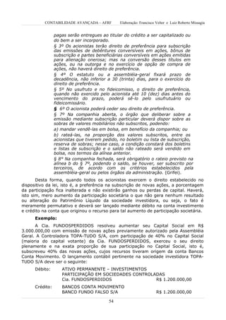 CONTABILIDADE AVANÇADA – AFRF       Elaboração: Francisco Velter e Luiz Roberto Missagia


                 pagas serão entregues ao titular do crédito a ser capitalizado ou
                 do bem a ser incorporado.
                 § 3º Os acionistas terão direito de preferência para subscrição
                 das emissões de debêntures conversíveis em ações, bônus de
                 subscrição e partes beneficiárias conversíveis em ações emitidas
                 para alienação onerosa; mas na conversão desses títulos em
                 ações, ou na outorga e no exercício de opção de compra de
                 ações, não haverá direito de preferência.
                 § 4º O estatuto ou a assembléia-geral fixará prazo de
                 decadência, não inferior a 30 (trinta) dias, para o exercício do
                 direito de preferência.
                 § 5º No usufruto e no fideicomisso, o direito de preferência,
                 quando não exercido pelo acionista até 10 (dez) dias antes do
                 vencimento do prazo, poderá sê-lo pelo usufrutuário ou
                 fideicomissário.
                 § 6º O acionista poderá ceder seu direito de preferência.
                 § 7º Na companhia aberta, o órgão que deliberar sobre a
                 emissão mediante subscrição particular deverá dispor sobre as
                 sobras de valores mobiliários não subscritos, podendo:
                 a) mandar vendê-las em bolsa, em benefício da companhia; ou
                 b) rateá-las, na proporção dos valores subscritos, entre os
                 acionistas que tiverem pedido, no boletim ou lista de subscrição,
                 reserva de sobras; nesse caso, a condição constará dos boletins
                 e listas de subscrição e o saldo não rateado será vendido em
                 bolsa, nos termos da alínea anterior.
                 § 8° Na companhia fechada, será obrigatório o rateio previsto na
                 alínea b do § 7º, podendo o saldo, se houver, ser subscrito por
                 terceiros, de acordo com os critérios estabelecidos pela
                 assembléia-geral ou pelos órgãos da administração. (Grifei).
       Desta forma, quando todos os acionistas exercem o direito estabelecido no
dispositivo da lei, isto é, a preferência na subscrição de novas ações, a porcentagem
da participação fica inalterada e não existirão ganhos ou perdas de capital. Haverá,
isto sim, mero aumento da participação societária o que não gera nenhum resultado
ou alteração do Patrimônio Líquido da sociedade investidora, ou seja, o fato é
meramente permutativo e deverá ser lançado mediante débito na conta investimento
e crédito na conta que originou o recurso para tal aumento de participação societária.
      Exemplo:
      A Cia. FUNDOSPERDIDOS resolveu aumentar seu Capital Social em R$
3.000.000,00 com emissão de novas ações previamente autorizado pela Assembléia
Geral. A Controladora TOPA-TUDO S/A, com participação de 40% no Capital Social
(maioria do capital votante) da Cia. FUNDOSPERDIDOS, exerceu o seu direito
plenamente e na exata proporção de sua participação no Capital Social, isto é,
subscreveu 40% das novas ações, cujos recursos tiveram origem da conta Bancos
Conta Movimento. O lançamento contábil pertinente na sociedade investidora TOPA-
TUDO S/A deve ser o seguinte:
      Débito:       ATIVO PERMANENTE – INVESTIMENTOS
                    PARTICIPAÇÃO EM SOCIEDADES CONTROLADAS
                    Cia. FUNDOSPERDIDOS                R$ 1.200.000,00
      Crédito:      BANCOS CONTA MOVIMENTO
                    BANCO FUNDO FALSO S/A                            R$ 1.200.000,00

                                          54
 