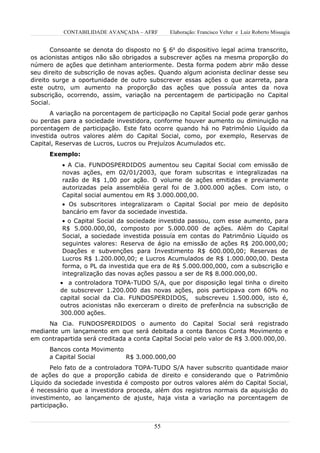 CONTABILIDADE AVANÇADA – AFRF      Elaboração: Francisco Velter e Luiz Roberto Missagia


       Consoante se denota do disposto no § 6o do dispositivo legal acima transcrito,
os acionistas antigos não são obrigados a subscrever ações na mesma proporção do
número de ações que detinham anteriormente. Desta forma podem abrir mão desse
seu direito de subscrição de novas ações. Quando algum acionista declinar desse seu
direito surge a oportunidade de outro subscrever essas ações o que acarreta, para
este outro, um aumento na proporção das ações que possuía antes da nova
subscrição, ocorrendo, assim, variação na percentagem de participação no Capital
Social.
       A variação na porcentagem de participação no Capital Social pode gerar ganhos
ou perdas para a sociedade investidora, conforme houver aumento ou diminuição na
porcentagem de participação. Este fato ocorre quando há no Patrimônio Líquido da
investida outros valores além do Capital Social, como, por exemplo, Reservas de
Capital, Reservas de Lucros, Lucros ou Prejuízos Acumulados etc.
      Exemplo:
          • A Cia. FUNDOSPERDIDOS aumentou seu Capital Social com emissão de
          novas ações, em 02/01/2003, que foram subscritas e integralizadas na
          razão de R$ 1,00 por ação. O volume de ações emitidas e previamente
          autorizadas pela assembléia geral foi de 3.000.000 ações. Com isto, o
          Capital social aumentou em R$ 3.000.000,00.
          • Os subscritores integralizaram o Capital Social por meio de depósito
          bancário em favor da sociedade investida.
          • o Capital Social da sociedade investida passou, com esse aumento, para
          R$ 5.000.000,00, composto por 5.000.000 de ações. Além do Capital
          Social, a sociedade investida possuía em contas do Patrimônio Líquido os
          seguintes valores: Reserva de ágio na emissão de ações R$ 200.000,00;
          Doações e subvenções para Investimento R$ 600.000,00; Reservas de
          Lucros R$ 1.200.000,00; e Lucros Acumulados de R$ 1.000.000,00. Desta
          forma, o PL da investida que era de R$ 5.000.000,000, com a subscrição e
          integralização das novas ações passou a ser de R$ 8.000.000,00.
         • a controladora TOPA-TUDO S/A, que por disposição legal tinha o direito
         de subscrever 1.200.000 das novas ações, pois participava com 60% no
         capital social da Cia. FUNDOSPERDIDOS, subscreveu 1.500.000, isto é,
         outros acionistas não exerceram o direito de preferência na subscrição de
         300.000 ações.
     Na Cia. FUNDOSPERDIDOS o aumento do Capital Social será registrado
mediante um lançamento em que será debitada a conta Bancos Conta Movimento e
em contrapartida será creditada a conta Capital Social pelo valor de R$ 3.000.000,00.
      Bancos conta Movimento
      a Capital Social       R$ 3.000.000,00
       Pelo fato de a controladora TOPA-TUDO S/A haver subscrito quantidade maior
de ações do que a proporção cabida de direito e considerando que o Patrimônio
Líquido da sociedade investida é composto por outros valores além do Capital Social,
é necessário que a investidora proceda, além dos registros normais da aquisição do
investimento, ao lançamento de ajuste, haja vista a variação na porcentagem de
participação.


                                        55
 