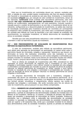 CONTABILIDADE AVANÇADA – AFRF        Elaboração: Francisco Velter e Luiz Roberto Missagia


      Visto que os investimentos em controladas devem ser, sempre, avaliados pelo
MEP, a redução do valor contábil destes investimentos não lhes tira aquela condição,
não havendo a necessidade de analisá-los sob esta ótica. Entretanto, o investimento
em sociedade coligada que, por redução do valor contábil do investimento, deixar de
ser relevante, continuará sendo avaliado pela equivalência patrimonial, caso essa
redução não seja considerada de caráter permanente, devendo todos os seus
reflexos ser evidenciados, segregadamente, em nota explicativa. Contudo, quando a
redução assumir o caráter de permanente e, se com isto, o investimento deixar de ser
relevante, configurando-se a descontinuidade do investimento, os saldos das reservas
de reavaliação constituídas pela investidora deverão ser revertidos em contrapartida
ao respectivo valor contábil do investimento, pois neste caso o investimento passará a
ser avaliado pelo Método do Custo de Aquisição e por este método de avaliação não
reconhecemos, na sociedade investidora, os efeitos decorrentes da reavaliação de
ativos na sociedade coligada.
      Perceba que com este procedimento reduzimos o valor contábil do investimento
e também o valor do Patrimônio Líquido da investidora.

7.7 – DOS PROCEDIMENTOS DE AVALIAÇÃO DE INVESTIMENTOS PELO
MÉTODO DA EQUIVALÊNCIA PATRIMONIAL
       O valor do investimento, avaliado pelo método da equivalência patrimonial,
será obtido pela aplicação da porcentagem de participação no capital social sobre o
patrimônio líquido da controlada, coligada e equiparada. Salienta-se que devem ser
eliminados os lucros não realizados, entendidos como não realizados os lucros
decorrentes de negócios com a investidora ou com outras coligadas e controladas que
estejam incluídos no resultado. Esses lucros devem ser eliminados líquidos dos efeitos
fiscais. Porém o prejuízo decorrente de tais transações não deve ser eliminado.
       Para os efeitos de avaliação de investimentos pelo MEP, consideram-se não
realizados os lucros decorrentes de negócios com a investidora ou com outras
coligadas e controladas, quando o lucro estiver incluído no resultado de uma coligada
e controlada e correspondido por inclusão no custo de aquisição de ativos de qualquer
natureza no balanço patrimonial da investidora ou, ainda, quando o lucro estiver
incluído no resultado de uma coligada e controlada e correspondido por inclusão no
custo de aquisição de ativos de qualquer natureza no balanço patrimonial de outras
coligadas e controladas.
       Os prejuízos decorrentes de transações com a investidora, coligadas e
controladas não devem ser eliminados no cálculo da equivalência patrimonial. Já os
lucros e os prejuízos, assim como as receitas e as despesas decorrentes de negócios
que tenham gerado, simultânea e integralmente, efeitos opostos nas contas de
resultado das coligadas e controladas, não serão excluídos para fins de cálculo do
valor do investimento, pois já possuem os seus efeitos compensados.

     7.7.1 – MOMENTO DO LEVANTAMENTO DAS DEMONSTRAÇÕES
      O art. 10 da Instrução CVM nº 247/96, nos revela que, para fins de equivalência
patrimonial, o período de abrangência das demonstrações contábeis da investida deve ser
idêntico ao da investidora. Admite-se, no entanto, a utilização de períodos não idênticos,
desde que possibilite a apresentação de informações de melhor qualidade. Enfatiza-se,
entretanto, que a defasagem entre a elaboração das demonstrações da sociedade
investida e a apuração ou elaboração das demonstrações da sociedade investidora não
pode ser superior a 60 (sessenta) dias, sendo que a sociedade investida há de elaborar
seus demonstrativos antes da sociedade investidora. Quando os períodos de elaboração
                                          59
 