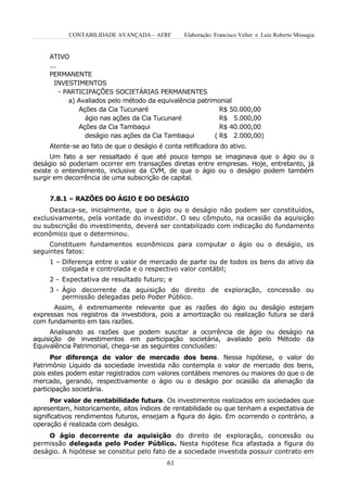 CONTABILIDADE AVANÇADA – AFRF         Elaboração: Francisco Velter e Luiz Roberto Missagia


     ATIVO
     ...
     PERMANENTE
       INVESTIMENTOS
         - PARTICIPAÇÕES SOCIETÁRIAS PERMANENTES
            a) Avaliados pelo método da equivalência patrimonial
               Ações da Cia Tucunaré                         R$ 50.000,00
                 ágio nas ações da Cia Tucunaré              R$ 5.000,00
               Ações da Cia Tambaqui                         R$ 40.000,00
                 deságio nas ações da Cia Tambaqui         ( R$ 2.000,00)
     Atente-se ao fato de que o deságio é conta retificadora do ativo.
      Um fato a ser ressaltado é que até pouco tempo se imaginava que o ágio ou o
deságio só poderiam ocorrer em transações diretas entre empresas. Hoje, entretanto, já
existe o entendimento, inclusive da CVM, de que o ágio ou o deságio podem também
surgir em decorrência de uma subscrição de capital.


     7.8.1 – RAZÕES DO ÁGIO E DO DESÁGIO
     Destaca-se, inicialmente, que o ágio ou o deságio não podem ser constituídos,
exclusivamente, pela vontade do investidor. O seu cômputo, na ocasião da aquisição
ou subscrição do investimento, deverá ser contabilizado com indicação do fundamento
econômico que o determinou.
     Constituem fundamentos econômicos para computar o ágio ou o deságio, os
seguintes fatos:
     1 – Diferença entre o valor de mercado de parte ou de todos os bens do ativo da
         coligada e controlada e o respectivo valor contábil;
     2 - Expectativa de resultado futuro; e
     3 - Ágio decorrente da aquisição do direito de exploração, concessão ou
         permissão delegadas pelo Poder Público.
      Assim, é extremamente relevante que as razões do ágio ou deságio estejam
expressas nos registros da investidora, pois a amortização ou realização futura se dará
com fundamento em tais razões.
     Analisando as razões que podem suscitar a ocorrência de ágio ou deságio na
aquisição de investimentos em participação societária, avaliado pelo Método da
Equivalência Patrimonial, chega-se as seguintes conclusões:
      Por diferença de valor de mercado dos bens. Nessa hipótese, o valor do
Patrimônio Líquido da sociedade investida não contempla o valor de mercado dos bens,
pois estes podem estar registrados com valores contábeis menores ou maiores do que o de
mercado, gerando, respectivamente o ágio ou o deságio por ocasião da alienação da
participação societária.
      Por valor de rentabilidade futura. Os investimentos realizados em sociedades que
apresentam, historicamente, altos índices de rentabilidade ou que tenham a expectativa de
significativos rendimentos futuros, ensejam a figura do ágio. Em ocorrendo o contrário, a
operação é realizada com deságio.
    O ágio decorrente da aquisição do direito de exploração, concessão ou
permissão delegada pelo Poder Público. Nesta hipótese fica afastada a figura do
deságio. A hipótese se constitui pelo fato de a sociedade investida possuir contrato em
                                           61
 