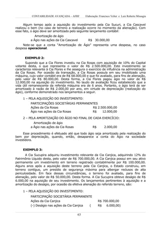 CONTABILIDADE AVANÇADA – AFRF         Elaboração: Francisco Velter e Luiz Roberto Missagia


      Algum tempo após a aquisição do investimento pela Cia Sucuri, a Cia Cascavel
realizou o bem (no caso de terreno a realização ocorre no momento da alienação). Com
esse fato, o ágio deve ser amortizado pelo seguinte lançamento contábil:
             Amortização de ágio
          a Ágio nas ações da Cia Cascavel         R$ 30.000,00
     Note-se que a conta “Amortização de Ágio” representa uma despesa, no caso
despesa operacional.


      EXEMPLO 2:
       Supondo que a Cia Flores investiu na Cia Rosas com aquisição de 10% do Capital
votante desta, o que representa o valor de R$ 2.500.000,00. Este investimento se
caracteriza relevante à Cia Flores e lhe assegura o exercício de influência na administração
da Cia Rosas. Por ocasião da transação, a Cia Rosas possuía em seu imobilizado uma
máquina, cujo valor contábil era de R$ 68.000,00 e que foi avaliado, para fins de alienação,
pelo valor de R$ 80.000,00. Desta forma, a Cia Flores pagou ágio no valor de R$
12.000,00 na aquisição do investimento. No laudo de avaliação ficou estabelecido que a
vida útil remanescente da referida máquina era de 6 anos. Portanto, o ágio terá de ser
amortizado à razão de R$ 2.000,00 por ano, em virtude de depreciação (realização do
ágio), conforme demonstrado nos lançamentos a seguir.

     1 – PELA AQUISIÇÃO DO INVESTIMENTO:
          PARTICIPAÇÕES SOCIETÁRIAS PERMANENTES
          Ações da Cia Rosas                R$ 2.500.000,00
          Ágio nas ações da Cia Rosas       R$    12.000,00

     2 – PELA AMORTIZAÇÃO DO ÁGIO NO FINAL DE CADA EXERCÍCIO:
            Amortização de ágio
          a Ágio nas ações da Cia Rosas                 R$       2.000,00

     Esse procedimento é efetuado até que todo ágio seja amortizado pela realização do
bem por depreciação, quando, então, desaparece a conta do Ágio na sociedade
investidora.


     EXEMPLO 3:
       A Cia Sucupira adquiriu investimento relevante da Cia Canjica, adquirindo 12% do
Patrimônio Líquido desta, pelo valor de R$ 700.000,00. A Cia Canjica possui em seu ativo
permanente um investimento em terreno registrado contabilmente por R$ 100.000,00.
Alguns anos após a aquisição deste terreno pela Cia Canjica, o Estado construiu, em
terreno contíguo, um presídio de segurança máxima para albergar reclusos de alta
periculosidade. Em face dessas circunstâncias, o terreno foi avaliado, para fins de
alienação, pelo valor de R$ 50.000,00. Desta forma. A Cia Sucupira obteve deságio de R$
6.000,00 na aquisição de seu investimento. Os lançamentos pertinentes à aquisição e a
amortização do deságio, por ocasião da efetiva alienação do referido terreno, são:

     1 – PELA AQUISIÇÃO DO INVESTIMENTO:
          PARTICIPAÇÃO SOCIETÁRIA PERMANENTE
          Ações da Cia Canjica                               R$ 700.000,00
          (-) Deságio nas ações da Cia Canjica      (        R$   6.000,00)


                                           63
 