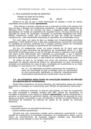 CONTABILIDADE AVANÇADA – AFRF      Elaboração: Francisco Velter e Luiz Roberto Missagia


     2 – PELA ALIENAÇÃO DO BEM NA INVESTIDA:
          Deságio nas ações da Cia Canjica
          a Amortização de deságio              R$        600,00
      Atente-se ao fato de que a conta Amortização de Deságio é conta de receita,
classificada como outras receitas operacionais.
       Para reforçar o assunto, salienta-se que a Instrução da CVM prevê apenas três
tipos de ágio e deságio com fundamento econômico: I) ágio/deságio decorrente da
diferença entre o valor de mercado dos bens e respectivo valor contábil; e II)
ágio/deságio em função de expectativa de resultado futuro; III) ágio decorrente da
aquisição do direito de exploração, concessão ou permissão delegadas pelo Poder
Público. Entende-se, ainda, que a existência de ágio por fundo de comércio,
intangíveis etc., está diretamente relacionada à expectativa de rentabilidade futura.
      Por outro lado, nos casos de ágio ou deságio sem fundamentação econômica
justificada, a CVM determina que o ágio seja imediatamente reconhecido como perda
no resultado do exercício, enquanto que o deságio somente poderá ser amortizado
quando da baixa por alienação ou perecimento do investimento.
     Por fim, foi estabelecido, ainda, um prazo máximo de 10 (dez) anos para
amortização do ágio decorrente de perspectiva de rentabilidade futura. Já o ágio
decorrente da diferença entre o valor de mercado dos bens e respectivo valor contábil
não possui prazo determinado para realização ou amortização, o que é bastante
plausível, visto que se decorrer, por exemplo, da diferença de preço de um terreno,
que não é passível de depreciação, o valor poderá ser realizado após longo prazo.
     Os saldos do ágio ou do deságio que ainda não estiverem amortizados na
elaboração do balanço patrimonial devem ser apresentados no ativo permanente,
somados ao investimento em caso de ágio e subtraídos do investimento se se tratar
de deságio. É o que prevê o art. 15 da Instrução CVM.
               Art. 15 - Na elaboração do balanço patrimonial da investidora, o
               saldo não amortizado do ágio ou deságio deve ser apresentado
               no ativo permanente, adicionado ou reduzido, respectivamente,
               à equivalência patrimonial do investimento a que se referir.


     7.9 - DA DIFERENÇA RESULTANTE DA AVALIAÇÃO BASEADA NO MÉTODO
     DA EQUIVALÊNCIA PATRIMONIAL
     Neste tópico trataremos, de forma definitiva, das destinações dadas aos valores
envolvendo a avaliação de investimentos pelo Método da Equivalência Patrimonial –
MEP.
      Assim, a diferença verificada, ao final de cada período, no valor do investimento
em cada controlada e coligada, avaliado pelo MEP, deverá ser apropriada, na
sociedade investidora, como receita ou despesa operacional, quando corresponder a
aumento ou diminuição do patrimônio líquido, em decorrência da apuração de lucro
líquido ou prejuízo no período ou que corresponder a ganhos ou perdas efetivos em
decorrência da existência de reservas de capital ou de ajustes de exercícios
anteriores.

  Investimentos
  a Resultado positivo na equivalência Patrimonial
    (outras receitas operacionais)
      Perceba que com lançamento contábil acima estaremos aumentando o valor
contábil do investimento na sociedade investidora. Já o lançamento a seguir, que se
refere ao reconhecimento de resultado negativo avaliado pela equivalência
patrimonial, causa redução no valor do investimento!
                                         64
 