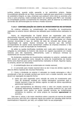 CONTABILIDADE AVANÇADA – AFRF       Elaboração: Francisco Velter e Luiz Roberto Missagia


jurídica própria, quando então passarão a ter patrimônio próprio. Nestas
circunstâncias deixarão de ser filiais, sucursais e agências para assumirem a condição
de subsidiária integral, ou seja, empresas que possuem como sócia ou acionista uma
única e outra empresa, nesta condição devem ser avaliadas pelo MEP e ser incluídas
na consolidação quando o investimento for relevante, além de observar os critérios de
conversão das demonstrações às normas e moeda nacionais.


     7.14.4 - CONTABILIZAÇÃO DA CONTA DE INVESTIMENTOS NO EXTERIOR
      Os critérios adotados na contabilização das transações de investimentos
realizados no exterior devem idênticos aos adotados para investimentos realizados no
País.
      Assim, as integralizações de Capital devem ser registradas pelo custo
efetivamente incorrido, segundo as regras do princípio de registro pelo valor original.
As transações efetuadas em moeda estrangeira devem ser registradas em moeda
nacional convertidas à taxa de câmbio da data da remessa das divisas para
integralização de capital. Outras remessas de recursos que não tenham
correspondente de capital social representam créditos da empresa brasileira e não
devem compor o custo de aquisição do investimento.
     As ações ou quotas bonificadas recebidas sem custo pela investidora de suas
coligadas ou controladas no Exterior não devem ter registro equivalente em moeda
nacional, pois não representa, efetivamente, custo e tampouco remessa ou
recebimento de recursos financeiros.
     Os dividendos recebidos de investimentos realizados no exterior, avaliados pelo
MEP, devem ser registrados como redução da conta de investimentos da mesma
forma como fazemos para outros investimentos realizados no Brasil. Algumas regras,
no entanto, devem ser observadas:
     1 – A contabilização deve ser evidenciada em moeda nacional;
     2 – A conversão para moeda nacional deve se dar à taxa de câmbio vigente na
data do efetivo ingresso dos recursos financeiros;
     3 - Como o dividendo no exterior é calculado na moeda estrangeira e não é
considerado o fato da variação cambial que ocorre com a moeda nacional, esse valor
deverá ser segregado da seguinte forma:
      a - parte que será registrada como redução da conta de investimento pelo
          valor do dividendo recebido em moeda estrangeira convertido para a
          moeda nacional à taxa de câmbio vigente na data da última equivalência
          patrimonial registrada; e
      b - parte representativa da diferença entre o valor em moeda nacional do
         dividendo efetivamente recebido e o valor apurado conforme (a), que será
         registrada como ganho ou perda cambial corrente de investimentos
         societários no exterior, em conta própria do resultado operacional do
         exercício.
     Este item é, talvez, o de maior relevância sobre o assunto em termos de estudo
para concursos, pois traz em si algumas regras que podem ser cobradas pelas bancas
examinadoras e requerem, por isso, um cuidado maior na sua preparação.



                                         73
 