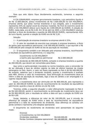 CONTABILIDADE AVANÇADA – AFRF      Elaboração: Francisco Velter e Luiz Roberto Missagia


    Para que este tópico fique devidamente esclarecido, tomemos o seguinte
exemplo:
      A CIA GIRAMUNDO, empresa genuinamente brasileira, cujo patrimônio líquido é
de R$ 12.000.000,00, possui investimento de R$ 3.600.000,00 na CIA HOLZBACH,
empresa alemã, que pelas normas brasileiras é sua coligada, pois o investimento
representa 25% do capital social da empresa investida. No final do exercício social de
2002 a CIA HOLZBACH obteve lucro líquido de 2.000.000,00 de EUROS. A cotação do
EURO, nesta data, era de R$ 4,00. Em 30 de abril de 2003, a CIA HOLZBACH resolveu
distribuir a título de dividendos a quantia de 800.000,00 EUROS, representando 40%
do lucro líquido, quando a cotação do EURO era de R$ 3,20.
     Solução:
     1 – A participação da empresa brasileira na empresa alemã é 25%.
     2 – O valor do resultado do exercício que compete à empresa brasileira, a título
de ganho pela equivalência patrimonial, é de 500.000,00 EUROS, o que equivale a R$
2.000.000,00 pela cotação do EURO do dia da apuração do resultado.
     3 – O lançamento contábil a ser efetuado pela empresa brasileira, reconhecendo
o resultado da equivalência patrimonial, é o seguinte:
            Investimento na CIA HOLZBACH
            a Ganho pela equivalência patrimonial          R$ 2.000.000,00
     4 – Do dividendo de 800.000,00 EUROS, compete à empresa brasileira a quantia
de 200.000,00, que devem ser convertidos para Reais.
      Aqui entra a particularidade insculpida na norma brasileira, pois a conversão há
de ser efetuada à taxa de câmbio vigente na data do efetivo ingresso da moeda
estrangeira no País. Assim, o valor em Reais ingressado no País é de R$ 640.000,00.
No entanto, sabemos que o dividendo recebido, quando o investimento é avaliado
pelo MEP, diminui o valor do investimento. Essa diminuição do investimento deve se
referir a data da apuração do resultado, logo a taxa de câmbio a ser empregada é a
vigente naquela data.
     Assim, o investimento deve ser diminuído em R$ 800.000,00, pois representa o
valor de 200.000,00 EUROS na data do reconhecimento do resultado da equivalência
patrimonial, quando a taxa de câmbio era de R$ 4,00.
     Teremos, então, a seguinte situação: o valor efetivamente ingressado no País é
de R$ 640.000,00, porém o reconhecimento na diminuição do investimento deve ser
de R$ 800.000,00, pois o resultado se refere a data em que a cotação do EURO era
de R$ 4,00.
      Surge, destarte, a diferença do valor de R$ 160.000,00, que é oriundo da
diferença da cotação do EURO entre a data do reconhecimento da equivalência
patrimonial e a data do recebimento do dividendo. Essa diferença se constitui em
perda cambial e representa uma despesa operacional.
    O lançamento do recebimento de dividendos será apresentado do seguinte
modo:
            Diversos
            a Investimentos na CIA HOLZBACH
            Dividendos recebidos                  R$ 640.000,00
            Perdas Cambiais (despesa operacional) R$ 160.000,00             R$ 800.000,00

                                         74
 