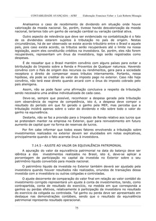 CONTABILIDADE AVANÇADA – AFRF      Elaboração: Francisco Velter e Luiz Roberto Missagia


      Analisamos o caso de recebimento de dividendo em situação onde houve
valorização da moeda nacional. Se, porém, tivesse havido desvalorização da moeda
nacional, teríamos tido um ganho de variação cambial ou variação cambial ativa.
      Outro aspecto de relevância que deve ser evidenciado na contabilização é o fato
de os dividendos estarem sujeitos à tributação no país de origem. Nestas
circunstâncias, há de ser observado se existe acordo tributário entre o Brasil e aquele
país, pois caso exista acordo, os tributos serão recuperáveis até o limite na nossa
legislação, assim eles constituirão créditos na investidora. Se. porém, eles não forem
recuperáveis, representam um ônus da investidora, logo serão registrados como
despesas.
      É de ressaltar que o Brasil mantém convênio com alguns países para evitar a
bitributação do Imposto sobre a Renda e Proventos de Qualquer natureza. Havendo
convênio com o País de origem dos recursos ou rendimentos, gera para a sociedade
receptora o direito de compensar esses tributos internamente. Portanto, nessa
hipótese, ela pode se creditar do valor do imposto pago no exterior. Caso não haja
convênio, não terá esse direito quando arcará com o ônus do imposto cobrado pelo
país alienígena.
     Assim, não se pode fazer uma afirmação conclusiva a respeito da tributação
sendo necessária uma análise individualizada de cada caso.
      Deve-se, sempre que possível, reconhecer a despesa gerada pela tributação
com observância do regime de competência, isto é, a despesa deve compor o
resultado do período em que foi gerado o ganho pela MEP, mas perceba que a
tributação incidirá apenas sobre o valor do dividendo e não sobre todo o valor do
ganho na equivalência.
     Destarte, não se faz a provisão para o Imposto de Renda relativo aos lucros que
se pretendam manter na empresa no Exterior, quer para reinvestimento em futuro
aumento de capital quer na forma de reservas de lucros.
     Por fim cabe informar que todos esses fatores envolvendo a tributação sobre
investimentos realizados no exterior devem ser elucidados em notas explicativas,
principalmente quando o fato acarreta ônus à investidora.


           7.14.5 - AJUSTE AO VALOR DA EQUIVALÊNCIA PATRIMONIAL
     A apuração do valor da equivalência patrimonial na data do balanço deve ser
idêntica a dos      investimentos realizados no Brasil, isto é, deve-se aplicar a
porcentagem de participação no capital da investida no Exterior sobre o seu
patrimônio líquido convertido para moeda nacional.
     O patrimônio líquido da investida no Exterior também deverá ser ajustado pela
investidora quando houver resultados não realizados, oriundos de transações dessa
investida com a investidora ou outras coligadas e controladas.
     O ajuste decorrente de comparação do valor final em relação ao valor contábil do
investimento corrigido representará um ajuste à conta de investimentos, tendo, como
contrapartida, conta de resultado do exercício, na medida em que corresponda a
ganhos ou perdas efetivos, relativamente à participação da investidora no resultado
do exercício da coligada ou controlada. Tal ganho ou perda deve ser apresentado em
destaque nas demonstrações contábeis, sendo que o resultado da equivalência
patrimonial representa resultado operacional.

                                         75
 