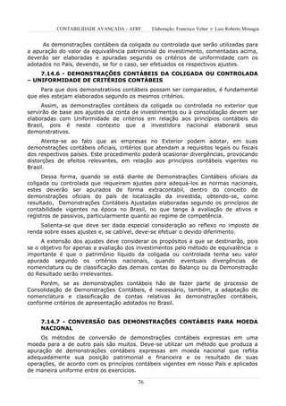 CONTABILIDADE AVANÇADA – AFRF      Elaboração: Francisco Velter e Luiz Roberto Missagia


     As demonstrações contábeis da coligada ou controlada que serão utilizadas para
a apuração do valor da equivalência patrimonial do investimento, comentadas acima,
deverão ser elaboradas e apuradas segundo os critérios de uniformidade com os
adotados no País, devendo, se for o caso, ser efetuados os respectivos ajustes.
    7.14.6 - DEMONSTRAÇÕES CONTÁBEIS DA COLIGADA OU CONTROLADA
– UNIFORMIDADE DE CRITÉRIOS CONTÁBEIS
     Para que dois demonstrativos contábeis possam ser comparados, é fundamental
que eles estejam elaborados segundo os mesmos critérios.
     Assim, as demonstrações contábeis da coligada ou controlada no exterior que
servirão de base aos ajustes da conta de investimentos ou à consolidação devem ser
elaboradas com Uniformidade de critérios em relação aos princípios contábeis do
Brasil, pois é neste contexto que a investidora nacional elaborará seus
demonstrativos.
     Atenta-se ao fato que as empresas no Exterior podem adotar, em suas
demonstrações contábeis oficiais, critérios que atendam a requisitos legais ou fiscais
dos respectivos países. Este procedimento poderá ocasionar divergências, provocando
distorções de efeitos relevantes, em relação aos princípios contábeis vigentes no
Brasil.
      Dessa forma, quando se está diante de Demonstrações Contábeis oficiais da
coligada ou controlada que requeiram ajustes para adequá-los as normas nacionais,
estes deverão ser apurados de forma extracontabil, dentro do conceito de
demonstrações oficiais do país de localização da investida, obtendo-se, como
resultado, Demonstrações Contábeis Ajustadas elaboradas segundo os princípios de
contabilidade vigentes na época no Brasil, no que tange à avaliação de ativos e
registros de passivos, particularmente quanto ao regime de competência.
     Salienta-se que deve ser dada especial consideração ao reflexo no imposto de
renda sobre esses ajustes e, se cabível, deve-se efetuar o devido diferimento.
     A extensão dos ajustes deve considerar os propósitos a que se destinarão, pois
se o objetivo for apenas a avaliação dos investimentos pelo método de equivalência o
importante é que o patrimônio líquido da coligada ou controlada tenha seu valor
apurado segundo os critérios nacionais, quando eventuais divergências de
nomenclatura ou de classificação das demais contas do Balanço ou da Demonstração
do Resultado serão irrelevantes.
     Porém, se as demonstrações contábeis hão de fazer parte de processo de
Consolidação de Demonstrações Contábeis, é necessário, também, a adaptação de
nomenclatura e classificação de contas relativas às demonstrações contábeis,
conforme critérios de apresentação adotados no Brasil.


     7.14.7 - CONVERSÃO DAS DEMONSTRAÇÕES CONTÁBEIS PARA MOEDA
     NACIONAL
     Os métodos de conversão de demonstrações contábeis expressas em uma
moeda para a de outro país são muitos. Deve-se utilizar um método que produza a
apuração de demonstrações contábeis expressas em moeda nacional que reflita
adequadamente sua posição patrimonial e financeira e os resultado de suas
operações, de acordo com os princípios contábeis vigentes em nosso País e aplicados
de maneira uniforme entre os exercícios.

                                         76
 