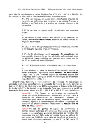 CONTABILIDADE AVANÇADA – AFRF        Elaboração: Francisco Velter e Luiz Roberto Missagia


societária foi regulamentada pelas Deliberações CVM nºs 183/95 e 206/96. Os
dispositivos da lei societária foram concebidos nos seguintes termos:
                Art. 178. No balanço, as contas serão classificadas segundo os
                elementos do patrimônio que registrem, e agrupadas de modo a
                facilitar o conhecimento e a análise da situação financeira da
                companhia.
                ...
               § 2º No passivo, as contas serão classificadas nos seguintes
               grupos:
               ...
               d) patrimônio líquido, dividido em capital social, reservas de
               capital, reservas de reavaliação, reservas de lucros e lucros ou
               prejuízos acumulados.
               ...
               Art. 182. A conta do capital social discriminará o montante subscrito
               e, por dedução, a parcela ainda não realizada.
               ...
               § 3º. Serão classificadas como reservas de reavaliação as
               contrapartidas de aumentos de valor atribuídos a elementos do ativo
               em virtude de novas avaliações com base em laudo nos termos do
               art. 8º, aprovado pela assembléia geral.
               ...
               Art. 187. A demonstração do resultado do exercício discriminará:
               ...
               § 2º O aumento do valor de elementos do ativo em virtude de
               novas avaliações, registrados como reserva de reavaliação
               (artigo 182, § 3º), somente depois de realizado poderá ser
               computado como lucro para efeito de distribuição de dividendos
               ou participações. (grifou-se).
      Encontramos, também, o reconhecimento do processo de reavaliação na
legislação fiscal, mais especificamente a legislação do imposto de renda, por meio do
Decreto nº 3.000, de 26 de março de 1999, que aprovou o Regulamento do Imposto
de Renda (RIR/99). Os dispositivos da legislação fiscal que reconhecem a existência
da reavaliação de ativos são os arts, 271; 521, § 4º; e 536, § 2º, que estabelecem:
               <small>Art.    271. Devem ser registradas na escrituração
               comercial a apuração do resultado de contratos de longo prazo, a
               avaliação de investimentos em sociedades coligadas ou
               controladas pelo valor do patrimônio líquido, inclusive de filiais,
               sucursais, agências e representações no exterior, a apuração de
               resultados de empreendimentos imobiliários e a reavaliação de
               bens do ativo.</small>
               <small>Art. 521. Os ganhos de capital, os rendimentos e
               ganhos líquidos auferidos em aplicações financeiras, as demais
               receitas e os resultados positivos decorrentes de receitas não
               abrangidas pelo art. 519, serão acrescidos à base de cálculo de
               que trata este Subtítulo, para efeito de incidência do imposto e
               do adicional, observado o disposto nos arts. 239 e 240 e no § 3º
                                          81
 