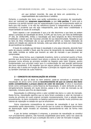 CONTABILIDADE AVANÇADA – AFRF        Elaboração: Francisco Velter e Luiz Roberto Missagia


               em que tenham incorrido. No caso de bens em condomínio, a
               responsabilidade dos subscritores é solidária.
Portanto, a avaliação dos bens, que serão submetidos ao processo de reavaliação,
deve ser realizada por empresa especializada ou por três peritos. É certo que a
empresa e os peritos tenham que ter especialização e grau de conhecimento sobre os
bens que irão avaliar. A lei não faz referência quanto à independência do avaliador,
entretanto é prudente que ele seja independente, pois dará maior credibilidade e
imparcialidade ao laudo de avaliação.
      Outro aspecto a ser considerado é que a lei não discrimina a que bens se podem
aplicar o processo de reavaliação de ativos. A CVM, por seu turno, por meio da Deliberação
nº 183, de 19/06/1995, limitou a reavaliação aos bens tangíveis do Ativo Permanente
Imobilizado e desde que não houvesse previsão de sua descontinuidade. Ressalte-se que
os bens do Ativo Imobilizado são os que geralmente sofrem as maiores distorções de
valores em relação aos valores de mercado, visto que estes são os bens com maior tempo
de permanência na entidade.
     O laudo de avaliação que dá base à reavaliação é uma peça relevante, devendo fazer
parte de arquivo contábil e fiscal, pois faz prova do lançamento da reavaliação e porque
nele estão contidas as razões que levaram ao valor de mercado e que precisam ser
comprovadas.
     Vimos, desta forma, que a legislação brasileira, tanto a comercial quanto a fiscal,
permite que as empresas avaliem seus ativos a valores de mercado, consistindo esse
processo numa afronta ao princípio contábil do Registro pelo Valor Original, porém
fundamentado num princípio maior que é a evidenciação da real posição patrimonial
dos bens reavaliados. É de ressaltar que em alguns países o processo de reavaliação
de ativos não é aceita em função de afrontar o princípio do registro pelo valor original
ou também chamado de custo histórico.



      2 – CONCEITO DE REAVALIAÇÃO DE ATIVOS
       Diante do que se disse no item anterior, pode-se conceituar o processo de
reavaliação de ativos como sendo o reconhecimento de que os valores dos bens
estão contabilizados a preços abaixo do valor de mercado. O ativo é reavaliado
tendo como contrapartida a conta Reserva de Reavaliação. O valor atribuído ao ativo,
obrigatoriamente baseado em laudo técnico, passa a ter o valor de mercado ou de
reposição, inclusive para fins de depreciação.
       Reavaliação é a diferença entre o valor contábil dos bens e o valor de mercado.
Desta forma, reavaliação significa que os bens foram avaliados a valor de mercado a
revelia do princípio do custo original corrigido monetariamente. Com a adoção desse
procedimento, os bens constantes no balanço patrimonial estarão muito próximos aos
valores de reposição no estado em que se encontram.
       Outra importante conseqüência do processo de reavaliação é que os bens
reavaliados serão depreciados, o que permite que os custos ou despesas decorrentes
da depreciação sejam levados ao resultado, apresentando-se este de forma mais
realista.
      A par de tantas vantagens à empresa, o processo de reavaliação se constitui
num procedimento optativo, não havendo exigibilidade para tanto, salvo nos casos de
reorganização societária em que a avaliação dos bens a valor de mercado é exigida.

                                          83
 
