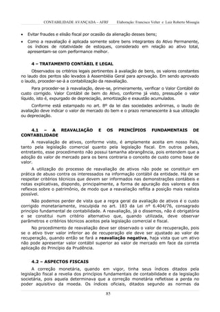 CONTABILIDADE AVANÇADA – AFRF         Elaboração: Francisco Velter e Luiz Roberto Missagia


•   Evitar fraudes e elisão fiscal por ocasião da alienação desses bens;
•   Como a reavaliação é aplicada somente sobre bens integrantes do Ativo Permanente,
    os índices de rotatividade de estoques, considerado em relação ao ativo total,
    apresentam-se com performance melhor.


      4 – TRATAMENTO CONTÁBIL E LEGAL
     Observados os critérios legais pertinentes à avaliação de bens, os valores constantes
no laudo dos peritos são levados à Assembléia Geral para aprovação. Em sendo aprovado
o laudo, proceder-se-á a contabilização da reavaliação.
      Para proceder-se à reavaliação, deve-se, primeiramente, verificar o Valor Contábil do
custo corrigido. Valor Contábil de bem do Ativo, conforme já visto, pressupõe o valor
líquido, isto é, expurgado de depreciação, amortização e exaustão acumulados.
      Conforme está estampado no art. 8º da lei das sociedades anônimas, o laudo de
avaliação deve indicar o valor de mercado do bem e o prazo remanescente à sua utilização
ou depreciação.


   4.1 – A REAVALIAÇÃO                   E   OS    PRINCÍPIOS          FUNDAMENTAIS               DE
CONTABILIDADE
     A reavaliação de ativos, conforme visto, é amplamente aceita em nosso País,
tanto pela legislação comercial quanto pela legislação fiscal. Em outros países,
entretanto, esse procedimento não possui tamanha abrangência, pois entendem que a
adoção do valor de mercado para os bens contraria o conceito de custo como base de
valor.
      A utilização do processo de reavaliação de ativos não pode se constituir em
prática de abuso contra os interessados na informação contábil da entidade. Há de se
respeitar critérios técnicos que devem ser informados nas demonstrações contábeis e
notas explicativas, dispondo, principalmente, a forma de apuração dos valores e dos
reflexos sobre o patrimônio, de modo que a reavaliação reflita a posição mais realista
possível.
      Não podemos perder de vista que a regra geral da avaliação de ativos é o custo
corrigido monetariamente, insculpida no art. 183 da Lei nº 6.404/76, consagrado
princípio fundamental de contabilidade. A reavaliação, já o dissemos, não é obrigatória
e se constitui num critério alternativo que, quando utilizada, deve observar
parâmetros e critérios técnicos aceitos pela legislação comercial e fiscal.
      No procedimento de reavaliação deve ser observado o valor de recuperação, pois
se o ativo tiver valor inferior ao de recuperação ele deve ser ajustado ao valor de
recuperação, quando então se fará a reavaliação negativa, haja vista que um ativo
não pode apresentar valor contábil superior ao valor de mercado em face da correta
aplicação do Princípio da Prudência.


      4.2 – ASPECTOS FISCAIS
      A correção monetária, quando em vigor, tinha seus índices ditados pela
legislação fiscal a revelia dos princípios fundamentais de contabilidade e da legislação
societária, pois aquela determinava que a correção monetária refletisse a perda no
poder aquisitivo da moeda. Os índices oficiais, ditados segundo as normas da

                                             85
 