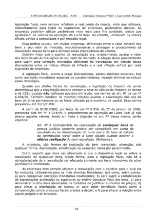 CONTABILIDADE AVANÇADA – AFRF       Elaboração: Francisco Velter e Luiz Roberto Missagia


legislação fiscal, nem sempre refletiam a real perda da moeda, visto que utilizava,
indistintamente para todos os segmentos de empresas, parâmetros médios. As
empresas poderiam utilizar parâmetros mais reais para fins contábeis, desde que
ajustassem os valores na apuração do Lucro Real, no entanto, utilizavam os índices
oficiais devido a comodidade e por respaldo legal.
     Essa prática causou, em muitas empresas, diferenças entre o valor contábil dos
bens e seu valor de mercado, impulsionando-as a perseguir o procedimento da
reavaliação desses bens para eliminar essas discrepâncias de valores.
     Convém frisar que o espírito da reavaliação era, originalmente, ajustar o valor
dos bens devido às flutuações no seu valor de mercado. A adoção desse procedimento
para suprir uma correção monetária deficiente foi introduzida em virtude dessa
discrepância entre os índices oficiais de inflação e a real inflação sofrida por cada
segmente de empresas.
     A legislação fiscal, atenta a essas discrepâncias, adotou medidas especiais, tais
como correções monetárias especiais ou complementares, visando eliminar ou reduzir
essas diferenças.
     Quanto aos efeitos fiscais da reavaliação, a legislação do imposto de renda
determinava que a reavaliação deveria compor a base de cálculo do Imposto de Renda
e da CSSL quando não estivesse pautada em laudo, nos termos do art. 8º da Lei nº
6.404/76. Também incidiam os mesmos tributos quando a reavaliação não era de
bens do ativo permanente ou se fosse utilizada para aumento de capital. Essa norma
prevaleceu até 31/12/1999.
     A partir de 01/01/2000, por força da Lei nº 9.959, de 27 de janeiro de 2000,
precedida pela MP nº 1.924/99, o procedimento de apuração do Lucro Real já não
abarca aqueles valores, tendo em vista o disposto no art. 4º dessa norma, senão
vejamos:
               Art. 4º A contrapartida da reavaliação de quaisquer bens da
               pessoa jurídica somente poderá ser computada em conta de
               resultado ou na determinação do lucro real e da base de cálculo
               da contribuição social sobre o lucro líquido quando ocorrer a
               efetiva realização do bem reavaliado. (Grifou-se).
     A propósito, são formas de realização do bem reavaliado: alienação, sob
qualquer forma; depreciação, amortização ou exaustão; baixa por perecimento.
     Outro aspecto que deve ser observado é que o dispositivo legal se refere a
reavaliação de quaisquer bens. Desta forma, para a legislação fiscal, não há a
obrigatoriedade de a reavaliação ser efetuada somente aos bens intangíveis do ativo
permanente imobilizado.
      As empresas nem sempre utilizam a reavaliação com o objetivo para o qual ela
foi instituída. Utilizam-na para as mais diversas finalidades, tais como, entre outras:
a) para compensar correções monetárias insuficientes; b) para suprir a contabilização
de depreciações aceleradas ou superiores ao efetivo desgaste físico dos bens; c) para
demonstrar custos mais atualizados na tentativa de justificar aumentos de preços; d)
para afetar a distribuição de lucros; e) para obter benefícios fiscais como a
compensação contra prejuízos fiscais prestes a decair; e f) para alterar a relação entre
capital próprio e de terceiros.




                                         86
 