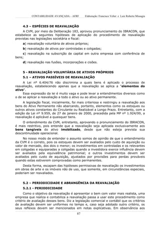 CONTABILIDADE AVANÇADA – AFRF        Elaboração: Francisco Velter e Luiz Roberto Missagia


     4.3 – ESPÉCIES DE REAVALIAÇÃO
     A CVM, por meio da Deliberação 183, aprovou pronunciamento do IBRACON, que
estabelece as seguintes hipóteses de aplicação do procedimento de reavaliação
previstas nas legislações societária e fiscal:
     a) reavaliação voluntária de ativos próprios;
     b) reavaliação de ativos por controladas e coligadas;
    c) reavaliação na subscrição de capital em outra empresa com conferência de
bens;
     d) reavaliação nas fusões, incorporações e cisões.


     5 - REAVALIAÇÃO VOLUNTÁRIA DE ATIVOS PRÓPRIOS
     5.1 – ATIVOS PASSÍVEIS DE REAVALIAÇÃO
     A Lei nº 6.404/76 não discrimina a quais bens é aplicado o processo de
reavaliação, estabelecendo apenas que a reavaliação se aplica a "elementos do
ativo".
     Essa expressão da lei é muito vaga e pode levar a entendimentos diversos como
o de se aplicar a reavaliação a todo o ativo ou ao ativo permanente.
     A legislação fiscal, inicialmente, foi mais criteriosa e restringiu a reavaliação aos
bens do Ativo Permanente não abarcando, portanto, elementos como os estoques ou
outros ativos constantes do Circulante ou Realizável a Longo Prazo. Entretanto, com a
edição da Lei nº 9.959, de 27 de janeiro de 2000, precedida pela MP nº 1.924/99, a
reavaliação é aplicável a quaisquer bens.
     O entendimento da CVM, entretanto, aprovando o pronunciamento do IBRACON,
é mais restritivo, pois entende que a reavaliação seja aplicada exclusivamente aos
bens tangíveis do ativo imobilizado, desde que não esteja prevista sua
descontinuidade operacional.
     No nosso modo de entender o assunto somos de opinião de que o entendimento
da CVM é o correto, pois os estoques devem ser avaliados pelo custo de aquisição ou
valor de mercado, dos dois o menor; os investimentos em controladas e os relevantes
em coligadas e equiparadas a coligadas quando a investidora exerce influência devem
ser avaliados pela equivalência patrimonial; e outros investimentos devem ser
avaliados pelo custo de aquisição, ajustados por provisões para perdas prováveis
quando estas estiverem comprovadas como permanentes.
    Desta forma, escapam das hipóteses permissivas de reavaliação os investimentos
em obras de arte e os imóveis não de uso, que somente, em circunstâncias especiais,
poderiam ser reavaliados.


     5.2 – PERIODICIDADE E ABRANGÊNCIA DA REAVALIAÇÃO
     5.2.1 - PERIODICIDADE
      Como o objetivo da reavaliação é apresentar o bem com valor mais realista, uma
empresa que realiza e contabiliza a reavaliação passa a usar este procedimento como
critério de avaliação desses bens. Diz a legislação comercial e contábil que os critérios
de avaliação devem ser uniformes no tempo e, caso seja adotado outro critério, os
seus reflexos devem ser mencionados em notas explicativas. Em observância aos
                                          87
 