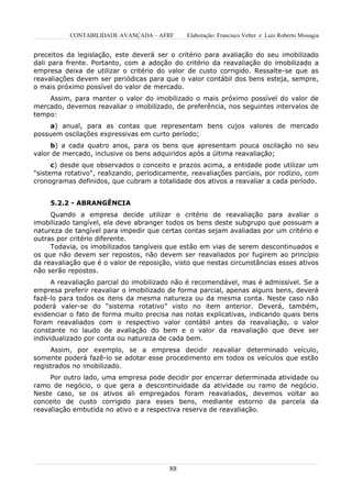 CONTABILIDADE AVANÇADA – AFRF      Elaboração: Francisco Velter e Luiz Roberto Missagia


preceitos da legislação, este deverá ser o critério para avaliação do seu imobilizado
dali para frente. Portanto, com a adoção do critério da reavaliação do imobilizado a
empresa deixa de utilizar o critério do valor de custo corrigido. Ressalte-se que as
reavaliações devem ser periódicas para que o valor contábil dos bens esteja, sempre,
o mais próximo possível do valor de mercado.
    Assim, para manter o valor do imobilizado o mais próximo possível do valor de
mercado, devemos reavaliar o imobilizado, de preferência, nos seguintes intervalos de
tempo:
    a) anual, para as contas que representam bens cujos valores de mercado
possuem oscilações expressivas em curto período;
     b) a cada quatro anos, para os bens que apresentam pouca oscilação no seu
valor de mercado, inclusive os bens adquiridos após a última reavaliação;
      c) desde que observados o conceito e prazos acima, a entidade pode utilizar um
"sistema rotativo", realizando, periodicamente, reavaliações parciais, por rodízio, com
cronogramas definidos, que cubram a totalidade dos ativos a reavaliar a cada período.


     5.2.2 - ABRANGÊNCIA
     Quando a empresa decide utilizar o critério de reavaliação para avaliar o
imobilizado tangível, ela deve abranger todos os bens deste subgrupo que possuam a
natureza de tangível para impedir que certas contas sejam avaliadas por um critério e
outras por critério diferente.
     Todavia, os imobilizados tangíveis que estão em vias de serem descontinuados e
os que não devem ser repostos, não devem ser reavaliados por fugirem ao princípio
da reavaliação que é o valor de reposição, visto que nestas circunstâncias esses ativos
não serão repostos.
      A reavaliação parcial do imobilizado não é recomendável, mas é admissível. Se a
empresa preferir reavaliar o imobilizado de forma parcial, apenas alguns bens, deverá
fazê-lo para todos os itens da mesma natureza ou da mesma conta. Neste caso não
poderá valer-se do “sistema rotativo” visto no item anterior. Deverá, também,
evidenciar o fato de forma muito precisa nas notas explicativas, indicando quais bens
foram reavaliados com o respectivo valor contábil antes da reavaliação, o valor
constante no laudo de avaliação do bem e o valor da reavaliação que deve ser
individualizado por conta ou natureza de cada bem.
     Assim, por exemplo, se a empresa decidir reavaliar determinado veículo,
somente poderá fazê-lo se adotar esse procedimento em todos os veículos que estão
registrados no imobilizado.
     Por outro lado, uma empresa pode decidir por encerrar determinada atividade ou
ramo de negócio, o que gera a descontinuidade da atividade ou ramo de negócio.
Neste caso, se os ativos ali empregados foram reavaliados, devemos voltar ao
conceito de custo corrigido para esses bens, mediante estorno da parcela da
reavaliação embutida no ativo e a respectiva reserva de reavaliação.




                                         88
 