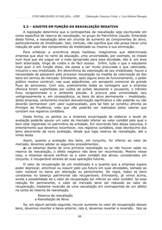 CONTABILIDADE AVANÇADA – AFRF       Elaboração: Francisco Velter e Luiz Roberto Missagia


     5.3 – AJUSTES EM FUNÇÃO DA REAVALIAÇÃO NEGATIVA
     A legislação determina que a contrapartida da reavaliação seja escriturada em
conta específica de reserva de reavaliação, no grupo do Patrimônio Líquido. Entendida
desta forma, a reavaliação deve ser oriunda de aumento de componentes do ativo,
particularmente do Imobilizado. Isto, contudo, não significa que não possa haver uma
redução de valor dos componentes do imobilizado ou mesmo a sua eliminação.
      Para enfatizar a ocorrência dessa hipótese, imaginemos que determinada
empresa que atue no ramo da educação, uma universidade, por exemplo, se instale
num local que ela julgue ser o mais apropriado para essa atividade, isto é, em área
bem arborizada, longe de ruídos e de fácil acesso. Enfim, tudo o que o estudante
mais quer e em função disso, ela passa a ser muito procurada o que valorizada,
inclusive o seu imobilizado. Em decorrência da valorização do seu imobilizado, houve a
necessidade de passarem pelo processo reavaliação na medida da valorização do dos
bens em termos de mercado. Entretanto, após alguns anos de funcionamento, o poder
público resolve construir, nas suas adjacências, um aeroporto comercial de grande
fluxo de aeronaves. Com isso, praticamente todas as vantagens que a empresa
oferecia foram suplantadas por ruídos de aviões decolando e pousando, o trânsito
ficou congestionado e o ambiente poluído. A procura pela universidade caiu
vertiginosamente e, em conseqüência, os bens do ativo permanente – imobilizado,
desta empresa, certamente tiveram desvalorização significativa e não poderão ou não
deverão permanecer com valor superavaliado, pois tal fato se constitui afronta ao
Princípio da Prudência, visto que não poderão ser realizados pelos valores que
constam nos registros contábeis.
      Desta forma, os peritos ou a empresa encarregada de elaborar o laudo de
avaliação poderão apurar um valor de mercado inferior ao valor contábil pelo qual o
bem está registrado no patrimônio da entidade. Em ocorrendo fato dessa natureza, é
entendimento que devemos reconhecer, nos registros contábeis, esse decréscimo dos
bens decorrente da nova avaliação, desde que haja reserva de reavaliação, até o
limite desta.
     Assim, quando a avaliação dos bens, em conjunto, for inferior ao valor de
mercado, devemos adotar os seguintes procedimentos:
     a) se estamos diante de uma primeira reavaliação ou se não houver saldo na
reserva de reavaliação, o efeito negativo não deve ser reconhecido. Mesmo nesse
caso, a empresa deverá verificar se o valor contábil dos ativos, considerados em
conjunto, é recuperável através de suas operações futuras.
     O valor de recuperação de um imobilizado é a quantia que a empresa espera
poder depreciar, amortizar ou exaurir pelo uso futuro em suas atividades, somado ao
valor residual na baixa por alienação ou perecimento. De regra, todos os itens
constantes no balanço patrimonial são recuperáveis. Entretanto, já vimos acima,
existe a possibilidade de o valor de recuperação ser inferior ao valor contábil. Se essa
redução for permanente, o valor de mercado deve ser reduzido ao valor de
recuperação, mediante reversão de uma reavaliação em contrapartida de um débito
na conta de reserva de reavaliação.
              Reserva de reavaliação
            a Reavaliação de Ativo
     Se, em algum período seguinte, houver aumento no valor de recuperação desses
bens, devemos reverter a baixa anterior, isto é, devemos reverter a reversão. Isto se

                                         89
 