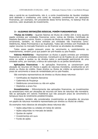 CONTABILIDADE AVANÇADA – AFRF       Elaboração: Francisco Velter e Luiz Roberto Missagia


data e somá-los ao investimento, isto é, a conta investimentos de liquidez imediata
será debitada e creditamos uma conta de resultado (rendimentos em aplicações
financeiras, por exemplo). Em procedendo desta forma teremos, no balanço final do
exercício, valor atualizado do investimento.




     3 – ALGUMAS DEFINIÇÕES BÁSICAS, PORÉM FUNDAMENTAIS
     Títulos de Crédito – Quando falamos de títulos de crédito vêm à tona aqueles
papéis emitidos por entidades financeiras como: Letras de Câmbio, Certificado de
Depósito Bancário e outros. Porém, o conceito de títulos de crédito é mais abrangente,
envolvendo, também, os títulos emitidos por entidades não financeiras como:
Debêntures, Notas Promissórias e as Duplicatas. Todos são emitidos com finalidade de
captar recursos no mercado financeiro ou de financiar as atividades da entidade.
     Todos esses papéis possuem prazo de vencimento e, explicitamente ou
implicitamente, rendem juros que podem ser pré-fixados ou pós-fixados.
     Valores Mobiliários – Representam os títulos e papéis emitidos por entidades
financeiras e outras entidades comerciais. Constituem-se de frações de um patrimônio
como as ações e quotas ou de direitos sobre a participação patrimonial de uma
entidade como, por exemplo, o bônus de subscrição ou as partes beneficiárias.
      Aplicações financeiras – As aplicações financeiras se caracterizam pela
alocação de recursos em títulos e papéis de natureza monetária, constituindo-se em
direito ou títulos de crédito. Esses direitos ou títulos de crédito se apresentam com
prazo de vencimento e taxas de rentabilidade pré ou pós-fixados.
     São exemplos representativos de direitos ou títulos dessa natureza:
      Certificados de Depósito Bancários
      Caderneta de Poupança
      Debêntures conversíveis ou não em ações
      Depósitos a prazo fixo
     Investimentos – Diferentemente das aplicações financeiras, os investimentos
se caracterizam mais por alocações de recursos em bens de natureza não monetária.
São as aplicações em valores mobiliários que não possuem prazo de vencimento e
tampouco taxa de rendimento predeterminados.
    Entretanto, também são considerados investimentos as alocações de recursos
em papéis de natureza monetária representados por direitos ou títulos de crédito.
Os exemplos mais clássicos de alocações dessa natureza são:
      Ações adquiridas ou cotadas em bolsa de valores
      Ações adquiridas no mercado de balcão
      Quotas de capital
      Investimentos em ouro
      Fundo de ações




                                         9
 