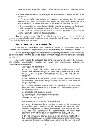 CONTABILIDADE AVANÇADA – AFRF         Elaboração: Francisco Velter e Luiz Roberto Missagia


        Mandar elaborar laudo de avaliação de acordo com o artigo 8º da Lei nº
         6.404/76;
          O laudo, além das exigências previstas no citado art. 8º, deverá
         identificar os bens reavaliados pela conta em que estão escriturados e
         indicar as datas da aquisição e das modificações no seu custo original;
           A contrapartida do valor da reavaliação deverá ser lançada no Patrimônio
          Líquido, em conta de reserva denominada Reserva de Reavaliação;
           A Reserva de Reavaliação deverá individualizar os bens reavaliados, de
          forma a permitir o controle da reavaliação; e
       Quando essas normas não forem atendidas no processo de reavaliação, a
reserva de reavaliação será imediatamente tributada pelo Imposto de Renda e da
Contribuição Social sobre o lucro.

       5.6.2 - TRIBUTAÇÃO NA REALIZAÇÃO
         O art. art. 435, do RIR/99 determina que a reserva de reavaliação, quando for
utilizado para aumento do capital social, deve ser tributada pelo imposto de renda.
        Assim, essa legislação considera forma de realização do bem reavaliado o uso
da reserva para aumento de capital social. O mesmo regulamento apresenta exceção
no art. 436.
        As outras formas de realização dos bens reavaliados decorrem da alienação,
depreciação, amortização, exaustão ou baixa por perecimento. Vejamos os
dispositivos mencionados:
               Tributação na Realização
               Art. 435. O valor da reserva referida no artigo anterior será
               computado na determinação do lucro real (Decreto-lei nº 1.598,
               de 1977, art. 35, § 1º, e Decreto-lei nº 1.730, de 1979, art. 1º,
               inciso VI):
               I - no período de apuração em que for utilizado para aumento do
               capital social, no montante capitalizado, ressalvado o disposto no
               artigo seguinte;
               II - em cada período de apuração, no montante do aumento do
               valor dos bens reavaliados que tenha sido realizado no período,
               inclusive mediante:
               a) alienação, sob qualquer forma;
               b) depreciação, amortização ou exaustão;
               c) baixa por perecimento.

               Reavaliação de Bens Imóveis e de Patentes
               Art. 436. A incorporação ao capital da reserva de reavaliação
               constituída como contrapartida do aumento de valor de bens
               imóveis integrantes do ativo permanente, nos termos do art.
               434, não será computada na determinação do lucro real
               (Decreto-lei nº 1.978, de 21 de dezembro de 1982, art. 3º).
               § 1º Na companhia aberta, a aplicação do disposto neste artigo
               fica condicionada a que a capitalização seja feita sem modificação
               do número de ações emitidas e com aumento do valor nominal

                                           94
 