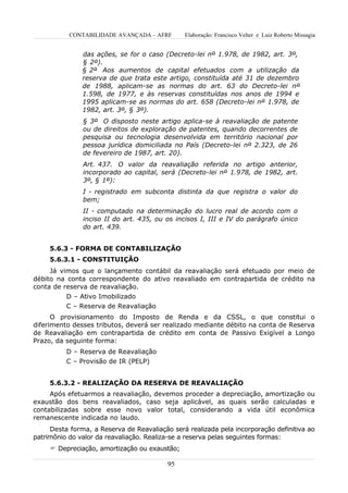 CONTABILIDADE AVANÇADA – AFRF       Elaboração: Francisco Velter e Luiz Roberto Missagia


               das ações, se for o caso (Decreto-lei nº 1.978, de 1982, art. 3º,
               § 2º).
               § 2º Aos aumentos de capital efetuados com a utilização da
               reserva de que trata este artigo, constituída até 31 de dezembro
               de 1988, aplicam-se as normas do art. 63 do Decreto-lei nº
               1.598, de 1977, e às reservas constituídas nos anos de 1994 e
               1995 aplicam-se as normas do art. 658 (Decreto-lei nº 1.978, de
               1982, art. 3º, § 3º).
               § 3º O disposto neste artigo aplica-se à reavaliação de patente
               ou de direitos de exploração de patentes, quando decorrentes de
               pesquisa ou tecnologia desenvolvida em território nacional por
               pessoa jurídica domiciliada no País (Decreto-lei nº 2.323, de 26
               de fevereiro de 1987, art. 20).
               Art. 437. O valor da reavaliação referida no artigo anterior,
               incorporado ao capital, será (Decreto-lei nº 1.978, de 1982, art.
               3º, § 1º):
               I - registrado em subconta distinta da que registra o valor do
               bem;
               II - computado na determinação do lucro real de acordo com o
               inciso II do art. 435, ou os incisos I, III e IV do parágrafo único
               do art. 439.


     5.6.3 - FORMA DE CONTABILIZAÇÃO
     5.6.3.1 - CONSTITUIÇÃO
     Já vimos que o lançamento contábil da reavaliação será efetuado por meio de
débito na conta correspondente do ativo reavaliado em contrapartida de crédito na
conta de reserva de reavaliação.
          D – Ativo Imobilizado
          C – Reserva de Reavaliação
      O provisionamento do Imposto de Renda e da CSSL, o que constitui o
diferimento desses tributos, deverá ser realizado mediante débito na conta de Reserva
de Reavaliação em contrapartida de crédito em conta de Passivo Exigível a Longo
Prazo, da seguinte forma:
          D – Reserva de Reavaliação
          C – Provisão de IR (PELP)


     5.6.3.2 - REALIZAÇÃO DA RESERVA DE REAVALIAÇÃO
     Após efetuarmos a reavaliação, devemos proceder a depreciação, amortização ou
exaustão dos bens reavaliados, caso seja aplicável, as quais serão calculadas e
contabilizadas sobre esse novo valor total, considerando a vida útil econômica
remanescente indicada no laudo.
     Desta forma, a Reserva de Reavaliação será realizada pela incorporação definitiva ao
patrimônio do valor da reavaliação. Realiza-se a reserva pelas seguintes formas:
      Depreciação, amortização ou exaustão;

                                          95
 