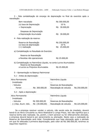 CONTABILIDADE AVANÇADA – AFRF          Elaboração: Francisco Velter e Luiz Roberto Missagia


     3 - Pela contabilização do encargo de depreciação no final do exercício após a
reavaliação:
          Bem reavaliado                               R$ 300.000,00
          (x) taxa de Depreciação                          10 %
          = Depreciação                                R$ 30.000,00

            Despesas de Depreciação
          a Depreciação Acumulada                      R$ 30.000,00

     4 - Pela realização da reserva:

          Reserva de Reavaliação                       R$ 250.000,00
          (x) taxa de depreciação                           10 %
          (=) realização                               R$ 25.000,00

     a) Contabilização no Resultado do Exercício:

            Reserva de Reavaliação
          a Receitas não operacionais                  R$ 25.000,00

     b) Contabilização no Patrimônio Líquido, na conta Lucros Acumulados:
            Reserva de Reavaliação
          a Lucros ou Prejuízos Acumulados           R$ 25.000,00


     5 – Apresentação no Balanço Patrimonial
     5.1 – Antes da depreciação:

 Ativo Permanente                                Patrimônio Líquido
   Imobilizado                                   ...
   - Veículos                                    Reservas de Reavaliações
       Ferrari             R$ 300.000,00         Reavaliação de veículos         R$ 250.000,00

     5.2 – Após a depreciação:

 Ativo Permanente                                Patrimônio Líquido
  Imobilizado                                    ...
   - Veículos              R$ 300.000,00         Reservas de Reavaliações
   (-) Dep. Acum. Veíc.    R$ (30.000,00)        Reavaliação de veículos  R$ 225.000,00


       Se a empresa resolver vender o veículo, não sendo esta de imediato, deverá
baixá-lo ao Ativo Circulante ou Ativo Realizável a Longo Prazo, isto não significa que a
reserva tenha sido realizada. Se, porém, o bem perecer ou for efetivamente alienado,
a empresa deverá baixá-lo por perecimento ou alienação. Neste caso a realização da
Reserva de Reavaliação será total. Considerando que haja alienação após o período
em que foi efetuada a primeira depreciação, pelo valor de R$ 280.000,00, teremos os
seguintes registros:


                                            97
 