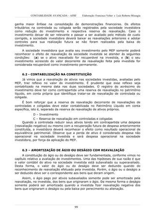 CONTABILIDADE AVANÇADA – AFRF      Elaboração: Francisco Velter e Luiz Roberto Missagia


ganha maior ênfase na consolidação de demonstrações financeiras. Os efeitos
tributários na controlada ou coligada serão registrados pela sociedade investidora
como redução do investimento e respectiva reserva de reavaliação. Caso o
investimento deixar de ser relevante e passar a ser avaliado pelo método de custo
corrigido, a sociedade investidora deverá baixar as reavaliações anteriores e adotar
controles para sua realização futura se não foram realizados pela baixa do
investimento.
     A sociedade investidora que avalia seu investimento pelo MEP somente poderá
reconhecer o efeito de reavaliação da sociedade investida se atender às seguintes
condições: (a) se o ativo reavaliado for recuperável na investida, e (b) o seu
investimento acrescido do valor decorrente da reavaliação feita pela investida for
considerada recuperável como investimento permanente.


    6.2 - CONTABILIZAÇÃO NA CONSTITUIÇÃO
      Já vimos que a reavaliação de ativos nas sociedades investidas, avaliadas pelo
MEP, traz reflexo no valor do investimento. É prudente que esse reflexo seja
contabilizado na mesma data nas duas sociedades. O registro do acréscimo do
investimento deve ter como contrapartida uma reserva de reavaliação no patrimônio
líquido, em conta própria que identifique tratar-se de reavaliação de controlada ou
coligada.
     É bom reforçar que a reserva de reavaliação decorrente de reavaliações de
controladas e coligadas deve estar contabilizada no Patrimônio Líquido em conta
específica, isto é, separado da reserva de reavaliação de ativos próprios.
             D – Investimento
             C – Reserva de reavaliação em controladas e coligadas
     Quando a controlada reduzir seus ativos tendo em contrapartida uma despesa
(reavaliação negativa) ou mesmo com a recuperação futura de despesa anteriormente
constituída, a investidora deverá reconhecer o efeito como resultado operacional de
equivalência patrimonial. Observe que a perda de ativo é considerado despesa não
operacional na sociedade investida e será despesa operacional na sociedade
investidora, por força da aplicação do MEP.


    6.3 – AMORTIZAÇÃO DE ÁGIO OU DESÁGIO COM REAVALIAÇÃO
     A constituição do ágio ou do deságio deve ser fundamentada, conforme vimos no
capítulo relativo a avaliação de investimentos. Uma das hipóteses de sua razão é que
o valor contábil do ativo na sociedade investida está subavaliado ou superavaliado.
Desta forma, o valor do ágio ou do deságio deve ser deduzido quando do
reconhecimento de reavaliação efetuado pela investida. Porém, o ágio ou o deságio a
ser deduzido deve ser o correspondente aos bens que deram origem.
     Assim, o ágio pago por ativos subavaliados somente pode ser amortizado pela
reavaliação, na investida, dos bens que originaram o ágio. Da mesma forma o deságio
somente poderá ser amortizado quando a investida fizer reavaliação negativa dos
bens que originaram o deságio ou pela baixa por perecimento ou alienação.




                                        99
 