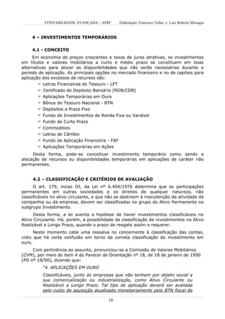 CONTABILIDADE AVANÇADA – AFRF       Elaboração: Francisco Velter e Luiz Roberto Missagia


     4 – INVESTIMENTOS TEMPORÁRIOS


     4.1 - CONCEITO
      Em economia de preços crescentes e taxas de juros atrativas, os investimentos
em títulos e valores mobiliários a curto e médio prazo se constituem em boas
alternativas para alocar as disponibilidades que não serão necessárias durante o
período de aplicação. As principais opções no mercado financeiro e no de capitais para
aplicação dos excessos de recursos são:
         Letras Financeiras do Tesouro - LFT
        Certificado de Depósito Bancário (RDB/CDB)
        Aplicações Temporárias em Ouro
        Bônus do Tesouro Nacional - BTN
        Depósitos a Prazo Fixo
        Fundo de Investimentos de Renda Fixa ou Variável
        Fundo de Curto Prazo
        Commodities
        Letras de Câmbio
        Fundo de Aplicação Financeira - FAF
        Aplicações Temporárias em Ações
     Desta forma, pode-se conceituar investimento temporário como sendo a
alocação de recursos ou disponibilidades temporárias em aplicações de caráter não
permanentes.


     4.2 – CLASSIFICAÇÃO E CRITÉRIOS DE AVALIAÇÃO
      O art. 179, inciso III, da Lei nº 6.404/1976 determina que as participações
permanentes em outras sociedades e os direitos de qualquer natureza, não
classificáveis no ativo circulante, e que não se destinem à manutenção da atividade da
companhia ou da empresa, devem ser classificadas no grupo do Ativo Permanente no
subgrupo Investimento.
      Desta forma, a lei aventa a hipótese de haver investimentos classificáveis no
Ativo Circulante. Há, porém, a possibilidade de classificação de investimentos no Ativo
Realizável a Longo Prazo, quando o prazo de resgate assim o requerer.
      Neste momento cabe uma ressalva no concernente à classificação das contas,
visto que há certa confusão em torno da correta classificação do investimento em
ouro.
     Com pertinência ao assunto, pronunciou-se a Comissão de Valores Mobiliários
(CVM), por meio do item 4 do Parecer de Orientação nº 18, de 18 de janeiro de 1990
(PO nº 18/90), dizendo que:
          “4. APLICAÇÕES EM OURO
          Classificáveis, junto às empresas que não tenham por objeto social a
          sua comercialização ou industrialização, como Ativo Circulante ou
          Realizável a Longo Prazo. Tal tipo de aplicação deverá ser avaliada
          pelo custo de aquisição atualizado monetariamente pelo BTN fiscal de

                                         10
 