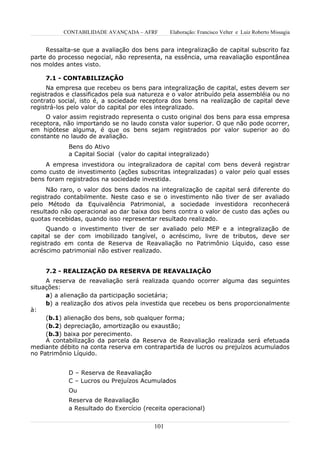 CONTABILIDADE AVANÇADA – AFRF       Elaboração: Francisco Velter e Luiz Roberto Missagia


     Ressalta-se que a avaliação dos bens para integralização de capital subscrito faz
parte do processo negocial, não representa, na essência, uma reavaliação espontânea
nos moldes antes visto.

     7.1 - CONTABILIZAÇÃO
     Na empresa que recebeu os bens para integralização de capital, estes devem ser
registrados e classificados pela sua natureza e o valor atribuído pela assembléia ou no
contrato social, isto é, a sociedade receptora dos bens na realização de capital deve
registrá-los pelo valor do capital por eles integralizado.
     O valor assim registrado representa o custo original dos bens para essa empresa
receptora, não importando se no laudo consta valor superior. O que não pode ocorrer,
em hipótese alguma, é que os bens sejam registrados por valor superior ao do
constante no laudo de avaliação.
            Bens do Ativo
            a Capital Social (valor do capital integralizado)
     A empresa investidora ou integralizadora de capital com bens deverá registrar
como custo de investimento (ações subscritas integralizadas) o valor pelo qual esses
bens foram registrados na sociedade investida.
     Não raro, o valor dos bens dados na integralização de capital será diferente do
registrado contabilmente. Neste caso e se o investimento não tiver de ser avaliado
pelo Método da Equivalência Patrimonial, a sociedade investidora reconhecerá
resultado não operacional ao dar baixa dos bens contra o valor de custo das ações ou
quotas recebidas, quando isso representar resultado realizado.
     Quando o investimento tiver de ser avaliado pelo MEP e a integralização de
capital se der com imobilizado tangível, o acréscimo, livre de tributos, deve ser
registrado em conta de Reserva de Reavaliação no Patrimônio Líquido, caso esse
acréscimo patrimonial não estiver realizado.


     7.2 - REALIZAÇÃO DA RESERVA DE REAVALIAÇÃO
     A reserva de reavaliação será realizada quando ocorrer alguma das seguintes
situações:
     a) a alienação da participação societária;
     b) a realização dos ativos pela investida que recebeu os bens proporcionalmente
à:
     (b.1) alienação dos bens, sob qualquer forma;
     (b.2) depreciação, amortização ou exaustão;
     (b.3) baixa por perecimento.
     A contabilização da parcela da Reserva de Reavaliação realizada será efetuada
mediante débito na conta reserva em contrapartida de lucros ou prejuízos acumulados
no Patrimônio Líquido.


            D – Reserva de Reavaliação
            C – Lucros ou Prejuízos Acumulados
            Ou
            Reserva de Reavaliação
            a Resultado do Exercício (receita operacional)


                                         101
 