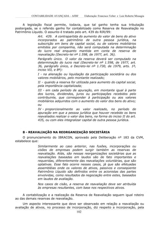 CONTABILIDADE AVANÇADA – AFRF       Elaboração: Francisco Velter e Luiz Roberto Missagia


     A legislação fiscal permite, todavia, que tal ganho tenha sua tributação
postergada, se o referido ganho for contabilizado como Reserva de Reavaliação no
Patrimônio Líquido. O assunto é tratado pelo art. 439 do RIR/99:
              Art. 439. A contrapartida do aumento do valor de bens do ativo
              incorporados ao patrimônio de outra pessoa jurídica, na
              subscrição em bens de capital social, ou de valores mobiliários
              emitidos por companhia, não será computada na determinação
              do lucro real enquanto mantida em conta de reserva de
              reavaliação (Decreto-lei nº 1.598, de 1977, art. 36).
              Parágrafo único. O valor da reserva deverá ser computado na
              determinação do lucro real (Decreto-lei nº 1.598, de 1977, art.
              36, parágrafo único, e Decreto-lei nº 1.730, de 1979, arts. 1º,
              inciso VII, e 8º):
              I - na alienação ou liquidação da participação societária ou dos
              valores mobiliários, pelo montante realizado;
              II - quando a reserva for utilizada para aumento do capital social,
              pela importância capitalizada;
              III - em cada período de apuração, em montante igual à parte
              dos lucros, dividendos, juros ou participações recebidos pelo
              contribuinte, que corresponder à participação ou aos valores
              mobiliários adquiridos com o aumento do valor dos bens do ativo;
              ou
              IV - proporcionalmente ao valor realizado, no período de
              apuração em que a pessoa jurídica que houver recebido os bens
              reavaliados realizar o valor dos bens, na forma do inciso II do art.
              435, ou com eles integralizar capital de outra pessoa jurídica.



    8 - REAVALIAÇÃO NA REORGANIZAÇÃO SOCIETÁRIA
     O pronunciamento do IBRACON, aprovado pela Deliberação nº 183 da CVM,
estabelece que:
              Similarmente ao caso anterior, nas fusões, incorporações ou
              cisões de empresas podem surgir também as reservas de
              reavaliação. Aliás, são nessas reorganizações societárias que as
              reavaliações baseadas em laudos são de fato importantes e
              requeridas, diferentemente das reavaliações voluntárias, que são
              optativas. Esse fato ocorre nesses casos, já que são efetuadas
              assembléias onde os valores de ativos, passivos e conseqüente
              Patrimônio Líquido são definidos entre os acionistas das partes
              envolvidas, como resultados da negociação entre estes, baseados
              em laudos de avaliação.
              Nos casos de cisão, a reserva de reavaliação deve ser atribuída
              às empresas resultantes, com base nos respectivos ativos.

     A contabilização e a realização da Reserva de Reavaliação seguem igual roteiro
ao das demais reservas de reavaliação.
     Um aspecto interessante que deve ser observado em relação a reavaliação ou
avaliação de ativos, no processo de incorporação, diz respeito a incorporação, pela
                                        102
 