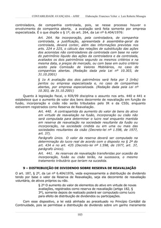 CONTABILIDADE AVANÇADA – AFRF        Elaboração: Francisco Velter e Luiz Roberto Missagia


controladora, de companhia controlada, pois, se nesse processo houver o
envolvimento de companhia aberta, a avaliação será feita somente por empresa
especializada. É o que dispõe o § 1º, do art. 264, da Lei nº 6.404/1976:
              Art. 264. Na incorporação, pela controladora, de companhia
              controlada, a justificação, apresentada à assembléia-geral da
              controlada, deverá conter, além das informações previstas nos
              arts. 224 e 225, o cálculo das relações de substituição das ações
              dos acionistas não controladores da controlada com base no valor
              do patrimônio líquido das ações da controladora e da controlada,
              avaliados os dois patrimônios segundo os mesmos critérios e na
              mesma data, a preços de mercado, ou com base em outro critério
              aceito pela Comissão de Valores Mobiliários, no caso de
              companhias abertas. (Redação dada pela Lei nº 10.303, de
              31.10.2001)
              § 1o A avaliação dos dois patrimônios será feita por 3 (três)
              peritos ou empresa especializada e, no caso de companhias
              abertas, por empresa especializada. (Redação dada pela Lei nº
              10.303, de 31.10.2001)
     Quanto à legislação fiscal, o RIR/99 disciplina o assunto nos arts. 440 e 441 e
estabelece que o aumento de valor dos bens decorrente de reavaliação em função de
fusão, incorporação e cisão não serão tributados pelo IR e da CSSL enquanto
estiverem registrados como Reserva de Reavaliação.
               Art. 440. A contrapartida do aumento do valor de bens do ativo
               em virtude de reavaliação na fusão, incorporação ou cisão não
               será computada para determinar o lucro real enquanto mantida
               em reserva de reavaliação na sociedade resultante da fusão ou
               incorporação, na sociedade cindida ou em uma ou mais das
               sociedades resultantes da cisão (Decreto-lei nº 1.598, de 1977,
               art. 37).
               Parágrafo único. O valor da reserva deverá ser computado na
               determinação do lucro real de acordo com o disposto no § 2º do
               art. 434 e no art. 435 (Decreto-lei nº 1.598, de 1977, art. 37,
               parágrafo único).
               Art. 441. As reservas de reavaliação transferidas por ocasião da
               incorporação, fusão ou cisão terão, na sucessora, o mesmo
               tratamento tributário que teriam na sucedida.

     9 – DISTRIBUIÇÃO DE DIVIDENDO SOBRE RESERVA DE REAVALIAÇÃO
O art. 187, § 2º, da Lei nº 6.404/1976, veda expressamente a distribuição de dividendo
tendo por base o valor da Reserva de Reavaliação, seja ela decorrente de reavaliação
voluntária, de ativos próprios ou não.
               § 2º O aumento do valor de elementos do ativo em virtude de novas
               avaliações, registrados como reserva de reavaliação (artigo 182, §
               3º), somente depois de realizado poderá ser computado como lucro
               para efeito de distribuição de dividendos ou participações.
     Com esse dispositivo, a lei está alinhada ao preceituado no Princípio Contábil da
Continuidade, pois se permitisse a distribuição de dividendo sobre um ganho meramente


                                         103
 