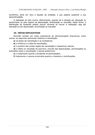 CONTABILIDADE AVANÇADA – AFRF       Elaboração: Francisco Velter e Luiz Roberto Missagia


econômico, poria em risco a liquidez da entidade, o que poderia ocasionar a sua
descontinuidade.
      A realização do bem ocorre, efetivamente, quando ele é baixado por alienação ou
perecimento ou pelo registro da depreciação, amortização ou exaustão. Desta forma, a
distribuição de dividendo poderá ocorrer somente se houver a realização, seja por
alienação ou por depreciação, amortização ou exaustão.


    10 - NOTAS EXPLICATIVAS
     Deverão constar em notas explicativas às demonstrações financeiras, entre
outros, os seguintes elementos relativos à reavaliação:
     a) as bases da reavaliação e os avaliadores;
    b) o histórico e a data de reavaliação;
    c) o sumário das contas objeto da reavaliação e respectivos valores;
    d) o efeito no resultado do exercício, oriundo das depreciações, amortizações ou
exaustões sobre a reavaliação, e baixas posteriores;
    e) o tratamento quanto a dividendo se participações;
    f) tratamento e valores envolvidos quanto a impostos e contribuições.




                                        104
 