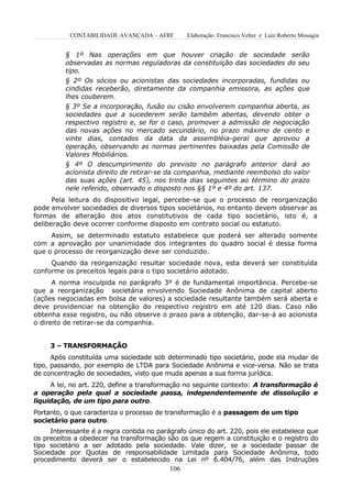 CONTABILIDADE AVANÇADA – AFRF         Elaboração: Francisco Velter e Luiz Roberto Missagia


          § 1º Nas operações em que houver criação de sociedade serão
          observadas as normas reguladoras da constituição das sociedades do seu
          tipo.
          § 2º Os sócios ou acionistas das sociedades incorporadas, fundidas ou
          cindidas receberão, diretamente da companhia emissora, as ações que
          lhes couberem.
          § 3º Se a incorporação, fusão ou cisão envolverem companhia aberta, as
          sociedades que a sucederem serão também abertas, devendo obter o
          respectivo registro e, se for o caso, promover a admissão de negociação
          das novas ações no mercado secundário, no prazo máximo de cento e
          vinte dias, contados da data da assembléia-geral que aprovou a
          operação, observando as normas pertinentes baixadas pela Comissão de
          Valores Mobiliários.
          § 4º O descumprimento do previsto no parágrafo anterior dará ao
          acionista direito de retirar-se da companhia, mediante reembolso do valor
          das suas ações (art. 45), nos trinta dias seguintes ao término do prazo
          nele referido, observado o disposto nos §§ 1º e 4º do art. 137.
      Pela leitura do dispositivo legal, percebe-se que o processo de reorganização
pode envolver sociedades de diversos tipos societários, no entanto devem observar as
formas de alteração dos atos constitutivos de cada tipo societário, isto é, a
deliberação deve ocorrer conforme disposto em contrato social ou estatuto.
     Assim, se determinado estatuto estabelece que poderá ser alterado somente
com a aprovação por unanimidade dos integrantes do quadro social é dessa forma
que o processo de reorganização deve ser conduzido.
     Quando da reorganização resultar sociedade nova, esta deverá ser constituída
conforme os preceitos legais para o tipo societário adotado.
      A norma insculpida no parágrafo 3º é de fundamental importância. Percebe-se
que a reorganização societária envolvendo Sociedade Anônima de capital aberto
(ações negociadas em bolsa de valores) a sociedade resultante também será aberta e
deve providenciar na obtenção do respectivo registro em até 120 dias. Caso não
obtenha esse registro, ou não observe o prazo para a obtenção, dar-se-á ao acionista
o direito de retirar-se da companhia.


     3 – TRANSFORMAÇÂO
      Após constituída uma sociedade sob determinado tipo societário, pode ela mudar de
tipo, passando, por exemplo de LTDA para Sociedade Anônima e vice-versa. Não se trata
de concentração de sociedades, visto que muda apenas a sua forma jurídica.
     A lei, no art. 220, define a transformação no seguinte contexto: A transformação é
a operação pela qual a sociedade passa, independentemente de dissolução e
liquidação, de um tipo para outro.
Portanto, o que caracteriza o processo de transformação é a passagem de um tipo
societário para outro.
     Interessante é a regra contida no parágrafo único do art. 220, pois ele estabelece que
os preceitos a obedecer na transformação são os que regem a constituição e o registro do
tipo societário a ser adotado pela sociedade. Vale dizer, se a sociedade passar de
Sociedade por Quotas de responsabilidade Limitada para Sociedade Anônima, todo
procedimento deverá ser o estabelecido na Lei nº 6.404/76, além das Instruções
                                           106
 