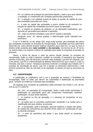 CONTABILIDADE AVANÇADA – AFRF          Elaboração: Francisco Velter e Luiz Roberto Missagia


          III - os critérios de avaliação do patrimônio líquido, a data a que será referida
          a avaliação, e o tratamento das variações patrimoniais posteriores;
          IV - a solução a ser adotada quanto às ações ou quotas do capital de uma
          das sociedades possuídas por outra;
          V - o valor do capital das sociedades a serem criadas ou do aumento ou
          redução do capital das sociedades que forem parte na operação;
           VI - o projeto ou projetos de estatuto, ou de alterações estatutárias, que
           deverão ser aprovados para efetivar a operação;
           VII - todas as demais condições a que estiver sujeita a operação.
          Parágrafo único. Os valores sujeitos a determinação serão indicados por
          estimativa.
      A Lei n° 6.404/76, no seu artigo 226, exige laudo pericial, para avaliação dos ativos
das sociedades envolvidas no processo de reorganização. A sociedade que tiver patrimônio
absorvido por outra deverá levantar balanço específico para esse fim, no qual os bens e
direitos serão avaliados pelo valor contábil ou de mercado, nos termos do art. 8º da lei,
na mesma data e os mesmos critérios de avaliação para todas as empresas envolvidas no
processo.
     Assim, a forma de apurar o valor do acervo líquido tomado no processo de
incorporação, fusão ou cisão é opcional: contábil ou mercado. É necessário que fiquemos
atentos a esse fato, pois não devemos confundir essa avaliação, que tem fim especial, com
a dos ativos, cujo fim é a demonstração do Balanço Patrimonial em que a regra é: custo ou
mercado, dos dois o menor. Tampouco devemos confundir a avaliação aqui tratada com o
processo de reavaliação de ativos, cujo fim é ajustar os elementos patrimoniais o mais
próximo possível ao valor de mercado ou de reposição no estado em que se encontram os
bens.

     4.2 - JUSTIFICAÇÃO
      A justificação ou justificativa vem a ser a exposição de motivos e finalidades da
incorporação, fusão ou cisão, que devem ser submetidas à deliberação da assembléia
geral. Também se evidencia o interesse das sociedades.
     Os aspectos que constarão da justificativa estão previstos nos incisos I a IV, do art.
225 da Lei nº 6.404/76:

          Art. 225. As operações de incorporação, fusão e cisão serão submetidas à
          deliberação da assembléia geral das companhias interessadas mediante
          justificação, na qual serão expostos:
          I - os motivos ou fins da operação, e o interesse da companhia na sua
          realização;
          II - as ações que os acionistas preferenciais receberão e as razões para a
          modificação dos seus direitos, se prevista;
          III - a composição, após a operação, segundo espécies e classes das ações,
          do capital das companhias que deverão emitir ações em substituição às que
          se deverão extinguir;
          IV - o valor de reembolso das ações a que terão direito os acionistas
          dissidentes.



                                            109
 