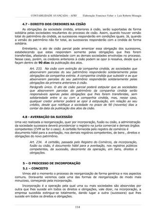 CONTABILIDADE AVANÇADA – AFRF        Elaboração: Francisco Velter e Luiz Roberto Missagia


     4.7 - DIREITO DOS CREDORES NA CISÃO
      As obrigações da sociedade cindida, anteriores à cisão, serão suportadas de forma
solidária pelas sociedades resultantes do processo de cisão. Assim, quando houver versão
total do patrimônio da cindida, as sucessoras responderão em condições iguais. Já, quando
a versão do patrimônio não for total, as sucessoras responderão com a cindida de forma
solidária.
     Entretanto, o ato de cisão parcial pode amenizar essa obrigação dos sucessores,
estabelecendo que estas respondam somente pelas obrigações que lhes forem
transferidas, afastando a solidariedade com as demais sociedades envolvidas no processo.
Nesse caso, porém, os credores anteriores à cisão podem se opor à ressalva, desde que o
façam dentro de 90 dias da publicação dos atos.

          Art. 233. Na cisão com extinção da companhia cindida, as sociedades que
          absorverem parcelas do seu patrimônio responderão solidariamente pelas
          obrigações da companhia extinta. A companhia cindida que subsistir e as que
          absorverem parcelas do seu patrimônio responderão solidariamente pelas
          obrigações da primeira anteriores à cisão.
          Parágrafo único. O ato de cisão parcial poderá estipular que as sociedades
          que absorverem parcelas do patrimônio da companhia cindida serão
          responsáveis apenas pelas obrigações que lhes forem transferidas, sem
          solidariedade entre si ou com a companhia cindida, mas, nesse caso,
          qualquer credor anterior poderá se opor à estipulação, em relação ao seu
          crédito, desde que notifique a sociedade no prazo de 90 (noventa) dias a
          contar da data da publicação dos atos da cisão.


     4.8 - AVERBAÇÃO DA SUCESSÃO
Uma vez realizada a reorganização, quer por incorporação, fusão ou cisão, a administração
da sociedade sucessora deverá providenciar o registro na junta comercial e demais órgãos
competentes (CVM se for o caso). A certidão fornecida pelo registro de comércio é
documento hábil para a averbação, nos demais registros competentes, de bens , direitos e
obrigações do novo patrimônio.

          Art. 234. A certidão, passada pelo Registro do Comércio, da incorporação,
          fusão ou cisão, é documento hábil para a averbação, nos registros públicos
          competentes, da sucessão, decorrente da operação, em bens, direitos e
          obrigações.


     5 – O PROCESSO DE INCORPORAÇÃO
     5.1 – CONCEITO
    Vimos até o momento o processo de reorganização de forma genérica e nos aspectos
comuns. Doravante veremos cada uma das formas de reorganização de modo mais
minucioso, começando pela incorporação.
     Incorporação é a operação pela qual uma ou mais sociedades são absorvidas por
outra que lhes sucede em todos os direitos e obrigações, vale dizer, na incorporação, a
empresa sucedida extingue-se totalmente, dando lugar a outra (sucessora) que lhes
sucede em todos os direitos e obrigações.


                                          114
 