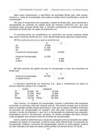 CONTABILIDADE AVANÇADA – AFRF           Elaboração: Francisco Velter e Luiz Roberto Missagia


      Após esses lançamentos, o patrimônio da sociedade Biribá Ltda. está zerado,
inclusive a conta de incorporação, pois todos os saldos foram transferidos a conta de
incorporação.
     Por esse 2º lançamento fica cancelado o capital de Biribá Ltda., pois representa a
contrapartida ao aumento do capital social da empresa Anônimos S.A. que fora
transferido pela empresa Biribá Ltda. E também corresponde ao recebimento pelos
acionistas da Biribá Ltda. de ações da Anônimos S.A.


      O reconhecimento da transferência do patrimônio da extinta empresa Biribá
Ltda. para a empresa Anônimos S.A., será representado pelos seguintes lançamentos:
     1º Pelo recebimento dos ativos e passivos da Biribá Ltda.
                                            D                    C
       AC                                  8.000
       RLP                                11.200
       AP                                 14.400
       a Conta de incorporação                             33.600

       Conta de Incorporação              11.200
       A PC                                                  6.400
       a PELP                                                4.800



      2º Pelo aumento de capital ocorrido na incorporação a favor dos acionistas da
Biribá Ltda.
                                            D                    C
       Conta de Incorporação              22.400
       a Capital Social                                    22.400


      A estrutura patrimonial em Anônimos S.A., após o recebimento de todos os
ativos e passivos, passa a ser a seguinte:
               ATIVO                     PASSIVO
      AC           36.800       PC                  19.200
      ARLP         51.200       PELP                12.800
      AP           73.600       PL                 129.600
      TOTAL        161.60       TOTAL              161.600
                        0
     Para concluir, na hipótese de incorporação, quando o patrimônio das empresas
envolvidas no processo está sob controle comum, não parece sensato que se discuta
sobre a avaliação contábil desses patrimônios, visto que os saldos contábeis anteriores
ao processo de reorganização se mantêm, pois não está havendo uma operação
compra e venda de empresas, o que há é a incorporação de empresas que possuíam
proprietários comuns. Permanecem, portanto, os valores contábeis dos bens, direitos
e das obrigações que existiam antes do processo de reorganização.
      Assim, estamos admitindo que o laudo de avaliação tenha-se baseado nos saldos
contábeis de ambas as empresas, conforme deve estar determinado no protocolo da
incorporação. Todavia, o processo de reorganização, mesmo no caso exposto, poderia
ter sido realizado com base em laudo confeccionado nos termos do art. 8º da lei.
                                             117
 