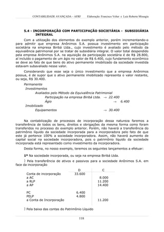 CONTABILIDADE AVANÇADA – AFRF        Elaboração: Francisco Velter e Luiz Roberto Missagia




     5.4 - INCORPORAÇÃO COM PARTICIPAÇÃO SOCIETÁRIA - SUBSIDIÁRIA
            INTEGRAL
      Com a utilização dos elementos do exemplo anterior, porém incrementando-o
para admitir que empresa Anônimos S.A. possua investimento em participação
societária na empresa Biribá Ltda., cujo investimento é avaliado pelo método da
equivalência patrimonial por se tratar de subsidiária integral. O valor total despendido
pela empresa Anônimos S.A. na aquisição da participação societária é de R$ 28.800,
aí incluído o pagamento de um ágio no valor de R$ 6.400, cujo fundamento econômico
se deve ao fato de que bens do ativo permanente imobilizado da sociedade investida
estavam subavaliado nesse valor.
     Considerando que esse seja o único investimento que a empresa Anônimos
possua, é de supor que o ativo permanente imobilizado representa o valor restante,
ou seja, R$ 30.400.
     Permanente
      Investimentos
            Avaliados pelo Método da Equivalência Patrimonial
                  Participação na empresa Biribá Ltda. → 22.400
                  Ágio                                        → 6.400
      Imobilizado
            Equipamentos                               → 30.400


      Na contabilização de processos de incorporação dessa natureza faremos a
transferência de todos os bens, direitos e obrigações da mesma forma como foram
transferidos no processo do exemplo anterior. Porém, não haverá a transferência do
patrimônio líquido da sociedade incorporada para a incorporadora pelo fato de que
este já pertence 100% a sociedade incorporadora. Assim, não haverá aumento de
capital social na sociedade incorporadora, pois o patrimônio líquido da sociedade
incorporada está representado como investimento da incorporadora.
     Desta forma, no nosso exemplo, teremos os seguintes lançamentos a efetuar:

     1º Na sociedade incorporada, ou seja na empresa Biribá Ltda.
      Pela transferência de ativos e passivos para a sociedade Anônimos S.A. em
face da incorporação
                                        D                   C
       Conta de incorporação          33.600
       a AC                                              8.000
       a RLP                                            11.200
       a AP                                             14.400

       PC                               6.400
       PELP                             4.800
       a Conta de Incorporação                          11.200


      Pela baixa das contas do Patrimônio Líquido


                                         118
 