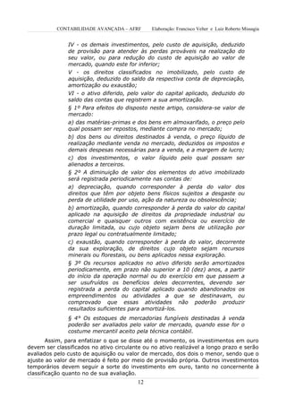 CONTABILIDADE AVANÇADA – AFRF       Elaboração: Francisco Velter e Luiz Roberto Missagia


               IV - os demais investimentos, pelo custo de aquisição, deduzido
               de provisão para atender às perdas prováveis na realização do
               seu valor, ou para redução do custo de aquisição ao valor de
               mercado, quando este for inferior;
               V - os direitos classificados no imobilizado, pelo custo de
               aquisição, deduzido do saldo da respectiva conta de depreciação,
               amortização ou exaustão;
               VI - o ativo diferido, pelo valor do capital aplicado, deduzido do
               saldo das contas que registrem a sua amortização.
               § 1º Para efeitos do disposto neste artigo, considera-se valor de
               mercado:
               a) das matérias-primas e dos bens em almoxarifado, o preço pelo
               qual possam ser repostos, mediante compra no mercado;
               b) dos bens ou direitos destinados à venda, o preço líquido de
               realização mediante venda no mercado, deduzidos os impostos e
               demais despesas necessárias para a venda, e a margem de lucro;
               c) dos investimentos, o valor líquido pelo qual possam ser
               alienados a terceiros.
               § 2º A diminuição de valor dos elementos do ativo imobilizado
               será registrada periodicamente nas contas de:
               a) depreciação, quando corresponder à perda do valor dos
               direitos que têm por objeto bens físicos sujeitos a desgaste ou
               perda de utilidade por uso, ação da natureza ou obsolescência;
               b) amortização, quando corresponder à perda do valor do capital
               aplicado na aquisição de direitos da propriedade industrial ou
               comercial e quaisquer outros com existência ou exercício de
               duração limitada, ou cujo objeto sejam bens de utilização por
               prazo legal ou contratualmente limitado;
               c) exaustão, quando corresponder à perda do valor, decorrente
               da sua exploração, de direitos cujo objeto sejam recursos
               minerais ou florestais, ou bens aplicados nessa exploração.
               § 3º Os recursos aplicados no ativo diferido serão amortizados
               periodicamente, em prazo não superior a 10 (dez) anos, a partir
               do início da operação normal ou do exercício em que passem a
               ser usufruídos os benefícios deles decorrentes, devendo ser
               registrada a perda do capital aplicado quando abandonados os
               empreendimentos ou atividades a que se destinavam, ou
               comprovado que essas atividades não poderão produzir
               resultados suficientes para amortizá-los.
               § 4° Os estoques de mercadorias fungíveis destinadas à venda
               poderão ser avaliados pelo valor de mercado, quando esse for o
               costume mercantil aceito pela técnica contábil.
        Assim, para enfatizar o que se disse até o momento, os investimentos em ouro
devem ser classificados no ativo circulante ou no ativo realizável a longo prazo e serão
avaliados pelo custo de aquisição ou valor de mercado, dos dois o menor, sendo que o
ajuste ao valor de mercado é feito por meio de provisão própria. Outros investimentos
temporários devem seguir a sorte do investimento em ouro, tanto no concernente à
classificação quanto no de sua avaliação.
                                         12
 