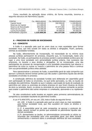 CONTABILIDADE AVANÇADA – AFRF        Elaboração: Francisco Velter e Luiz Roberto Missagia


     Como resultado da aplicação desse critério, de forma resumida, teremos a
seguinte estrutura de Patrimônio Líquido:

CONTAS                     Cia. ABASLARGAS      Cia. BONSNEGÓCIOS             CONSOLIDADO
 Capital Social                  600.000,00             500.000,00             1.100.000,00
 Reservas de Capital             111.000,00                   0,00               111.000,00
 Reserva de Reavaliação          394.000,00             47.677,000               441.677,00
 Reservas de Lucros               95.000,00              14.000,00               109.000,00
 Lucros Acumulados                25.000,00              40.000,00                65.000,00
PATRIMÔNIO LÍQUIDO            1.225.000,00             601.677,00             1.826.677,00




     6 – PROCESSO DE FUSÃO DE SOCIEDADES
     6.1 - CONCEITO
      A fusão é a operação pela qual se unem duas ou mais sociedades para formar
sociedade nova, que lhes sucede em todos os direitos e obrigações. Ficam, portanto,
extintas as sociedades fundidas.
      Na fusão, diferentemente da incorporação, há necessidade de no mínimo duas
pessoas jurídicas participarem do processo, enquanto que, na incorporação, basta uma
sociedade. Na fusão, as participantes do processo perdem a personalidade jurídica para dar
lugar a uma nova sociedade com personalidade jurídica própria, mas sucessora das
anteriores, no tocante a seus direitos e obrigações. Já na incorporação, uma das
participantes do processo de reorganização é uma sociedade preexistente que absorve o
patrimônio da outra ou outras ou mesmo o patrimônio de uma pessoa física e continua
com sua personalidade jurídica antes adotada.
     Para operacionalizar o processo de fusão, a assembléia geral de cada companhia que
aprovar o protocolo deverá nomear peritos que irão avaliar o patrimônio líquido das demais
sociedades envolvidas no processo.
      A constituição definitiva da sociedade fundida será deliberada em assembléia geral
com participação de todos os envolvidos, na qual serão aprovados, ou não, os laudos de
avaliação dos patrimônios. Ressalte-se que é vedada a aprovação do laudo de avaliação do
patrimônio por sócios ou acionistas da própria empresa em que forem titulares de direito
de sócio ou acionista. Assim, os sócios ou acionistas de uma empresa nomearão os peritos
para avaliar o patrimônio das outras empresas e o analisarão, aprovando-o ou rejeitando-
o.
    Os atos constitutivos serão levados ao registro pelos primeiros administradores da
companhia ou sociedade resultante do patrimônio fundido.
     A Lei nº 6.404/1976, em seu art. 228, trata a fusão da seguinte forma:
           Art. 228. A fusão é a operação pela qual se unem duas ou mais sociedades
           para formar sociedade nova, que lhes sucederá em todos os direitos e
           obrigações.
           § 1º. A assembléia geral de cada companhia, se aprovar o protocolo de
           fusão, deverá nomear os peritos que avaliarão os patrimônios líquidos das
           demais sociedades.
           § 2º. Apresentados os laudos, os administradores convocarão os sócios ou
           acionistas das sociedades para uma assembléia geral, que deles tomará
           conhecimento e resolverá sobre a constituição definitiva da nova sociedade,

                                          126
 