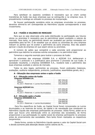 CONTABILIDADE AVANÇADA – AFRF        Elaboração: Francisco Velter e Luiz Roberto Missagia


      Para satisfazer os aspectos contábeis é necessário que se criem contas
transitórias de fusão nas duas empresas que se extinguirão e na empresa nova. O
procedimento é análogo ao utilizado no processo de incorporação.
     Se houver participação societária entre as empresas envolvidas no processo,
devemos eliminá-lo em contrapartida do Patrimônio Líquido correspondente a esse
investimento.


     6.3 – FUSÃO A VALORES DE MERCADO
      Para que os seja observada uma justa distribuição na participação aos futuros
sócios ou acionistas é necessário que os patrimônios sejam avaliados a valores de
mercado. Para tanto, os patrimônios devem ser avaliados por peritos nomeados em
assembléia para tal fim. É de ressaltar que os sócios ou acionistas de uma empresa
indicam os peritos que irá avaliar o patrimônio da outra empresa. Eles não podem
aprovar o laudo da empresa em que sejam sócios ou acionistas.
     O número de ações que competirá a cada acionista será proporcional ao
patrimônio que detinha na empresa extinta computado o no patrimônio total.
     Tomemos o seguinte exemplo para ilustrar o processo de fusão:
     Os acionistas das empresas GOIABA S.A. e AÇÚCAR S.A. deliberaram e
aprovaram o protocolo e a justificativa para promover o processo de sua fusão. A
sociedade resultante, a empresa GOIABADA S.A., receberá todo o patrimônio das
duas empresas avaliado a valores de mercado.
      Todos os atos legais, pertinentes ao processo, foram praticados (balanços,
avaliações, auditoria independente, protocolo, justificativa, assembléias gerais, etc.).
     A - Situação das empresas antes e após a fusão
     A.1 - Situação antes da fusão
      Empresa GOIABA S.A.
        Ativo                                              287.350,00
        Passivo                                            126.312,00
        PL (CS + Reservas + Lucros Acumulados)             161.038,00

      Empresa AÇÚCAR S.A.
        Ativo                                              437.256,00
        Passivo                                            213.534,00
        PL (CS + Reservas + Lucros Acumulados)             223.722,00

     A.2 - Situação após a fusão
      Empresa GOIABADA S.A.
        Ativo                                              724.606,00
        Passivo                                            339.846,00
        PL (CS + Reservas + Lucros Acumulados)             384.760,00
      Para fins específicos de fusão, ao Capital Social foram incorporados os Lucros
Acumulados e as reservas de lucros, de capital e de reavaliação que constavam no
Patrimônio Líquido das empresas participantes do processo. Desta forma, poder-se-ia
dizer que houve uma distribuição entre os acionistas das sociedades, de forma
proporcional a sua participação no capital social da empresa participante no processo
antes do encerramento das sociedades. Para tanto foram realizados os respectivos
lançamentos.
      Desta forma, consta no Patrimônio Líquido apenas o valor do Capital Social com
o devido aumento pela absorção desses outros valores do PL.
                                          128
 