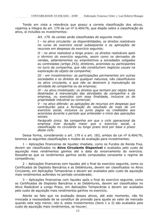 CONTABILIDADE AVANÇADA – AFRF       Elaboração: Francisco Velter e Luiz Roberto Missagia


     Tendo em vista a relevância que possui a correta classificação dos ativos,
vejamos a íntegra do art. 179 da Lei nº 6.404/76, que dispõe sobre a classificação do
ativo, aí incluídos os investimentos:
               Art. 179. As contas serão classificadas do seguinte modo:
               I - no ativo circulante: as disponibilidades, os direitos realizáveis
               no curso do exercício social subseqüente e as aplicações de
               recursos em despesas do exercício seguinte;
               II - no ativo realizável a longo prazo: os direitos realizáveis após
               o término do exercício seguinte, assim como os derivados de
               vendas, adiantamentos ou empréstimos a sociedades coligadas
               ou controladas (artigo 243), diretores, acionistas ou participantes
               no lucro da companhia, que não constituírem negócios usuais na
               exploração do objeto da companhia;
               III - em investimentos: as participações permanentes em outras
               sociedades e os direitos de qualquer natureza, não classificáveis
               no ativo circulante, e que não se destinem à manutenção da
               atividade da companhia ou da empresa;
               IV - no ativo imobilizado: os direitos que tenham por objeto bens
               destinados à manutenção das atividades da companhia e da
               empresa, ou exercidos com essa finalidade, inclusive os de
               propriedade industrial ou comercial;
               V - no ativo diferido: as aplicações de recursos em despesas que
               contribuirão para a formação do resultado de mais de um
               exercício social, inclusive os juros pagos ou creditados aos
               acionistas durante o período que anteceder o início das operações
               sociais.
               Parágrafo único. Na companhia em que o ciclo operacional da
               empresa tiver duração maior que o exercício social, a
               classificação no circulante ou longo prazo terá por base o prazo
               desse ciclo.
     Dessa forma, considerando o art. 179 e o art. 183, ambos da Lei nº 6.404/76,
teremos as seguintes classificações e modos de avaliação para investimentos:
     1 – Aplicações financeiras de liquidez imediata, como os Fundos de Renda Fixa,
devem ser classificados no Ativo Circulante Disponível e avaliados pelo custo de
aquisição mais rendimentos ganhos até a data do encerramento do exercício.
Ressalte-se que os rendimentos ganhos serão computados consoante o regime de
competência;
      2 – Aplicações financeiras com liquidez até o final do exercício seguinte, como os
Certificados de Depósito Bancários e as Debêntures, devem ser classificados no Ativo
Circulante, em Aplicações Temporárias e devem ser avaliados pelo custo de aquisição
mais rendimentos auferidos no período considerado;
     3 – Aplicações financeiras com liquidez após o final do exercício seguinte, como
os Certificados de Depósito Bancários e as Debêntures, devem ser classificados no
Ativo Realizável a Longo Prazo, em Aplicações Temporárias e devem ser avaliados
pelo custo de aquisição mais rendimentos ganhos no exercício.
     Atente ao fato que na avaliação desses ativos, até este momento, não foi
invocada a necessidade de se constituir de provisão para ajuste ao valor de mercado
quando este seja menor, isto é, estes investimentos (itens 1 a 3) são avaliados pelo
custo de aquisição mais rendimentos, se houver;
                                          13
 