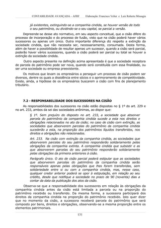 CONTABILIDADE AVANÇADA – AFRF        Elaboração: Francisco Velter e Luiz Roberto Missagia


          já existentes, extinguindo-se a companhia cindida, se houver versão de todo
          o seu patrimônio, ou dividindo-se o seu capital, se parcial a versão.
     Depreende-se desse ato normativo, em seu aspecto conceitual, que a cisão difere do
processo de incorporação e do processo de fusão, visto que na cisão poderá haver vários
sucessores ou apenas um único. Outra importante diferença diz respeito a extinção da
sociedade cindida, que não necessita ser, necessariamente, consumada. Desta forma,
além de haver a possibilidade de resultar apenas um sucessor, quando a cisão será parcial,
poderão haver vários sucessores, quando a cisão poderá ser parcial ou total se houver a
extinção da sociedade cindida.
     Outro aspecto presente na definição acima apresentada é que a sociedade receptora
de parcela do patrimônio pode ser nova, quando será constituída com essa finalidade, ou
ser uma sociedade ou empresa preexistente.
      Os motivos que levam os empresários a perseguir um processo de cisão podem ser
diversos, dentre os quais a dissidência entre sócios e o aprimoramento de competitividade.
Existe, ainda, a hipótese de os empresários buscarem a cisão com fins de planejamento
tributário.




     7.2 - RESPONSABILIDADE DOS SUCESSORES NA CISÃO
     As responsabilidades dos sucessores na cisão estão dispostas no § 1º do art. 229 e
no art. 233, ambos da sei das sociedades anônimas, ao dispor que:
          § 1º. Sem prejuízo do disposto no art. 233, a sociedade que absorver
          parcela do patrimônio da companhia cindida sucede a esta nos direitos e
          obrigações relacionados no ato da cisão; no caso de cisão com extinção, as
          sociedades que absorverem parcelas do patrimônio da companhia cindida
          sucederão a esta, na proporção dos patrimônios líquidos transferidos, nos
          direitos e obrigações não relacionados.
          Art. 233. Na cisão com extinção da companhia cindida, as sociedades que
          absorverem parcelas do seu patrimônio responderão solidariamente pelas
          obrigações da companhia extinta. A companhia cindida que subsistir e as
          que absorverem parcelas do seu patrimônio responderão solidariamente
          pelas obrigações da primeira anteriores à cisão.
          Parágrafo único. O ato de cisão parcial poderá estipular que as sociedades
          que absorverem parcelas do patrimônio da companhia cindida serão
          responsáveis apenas pelas obrigações que lhes forem transferidas, sem
          solidariedade entre si ou com a companhia cindida, mas, nesse caso,
          qualquer credor anterior poderá se opor à estipulação, em relação ao seu
          crédito, desde que notifique a sociedade no prazo de 90 (noventa) dias a
          contar da data da publicação dos atos da cisão.
      Observa-se que a responsabilidade dos sucessores em relação às obrigações da
companhia cindida antes da cisão está limitada a parcela ou na proporção do
patrimônio recebido ou transferido. Da mesma forma, a sucessora participará dos
direitos da companhia cindida na proporção do patrimônio recebido. Isto quer dizer
que no momento da cisão, a sucessora receberá parcela do patrimônio que será
composto por bens, direitos e obrigações, observando-se a mesma proporção entre os
elementos patrimoniais.

                                          131
 