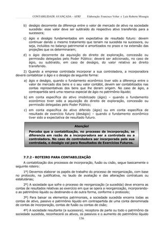 CONTABILIDADE AVANÇADA – AFRF        Elaboração: Francisco Velter e Luiz Roberto Missagia


     b) deságio decorrente da diferença entre o valor de mercado de ativo na sociedade
        sucedida: esse valor deve ser subtraído do respectivo ativo transferido para a
        sucessora;
     c) ágio e deságio fundamentados em expectativa de resultado futuro: devem
        continuar dando o mesmo tratamento que teriam na sucedida na sucessora, ou
        seja, incluídos no balanço patrimonial e amortizados no prazo e na extensão das
        projeções que os determinaram;
     d) o ágio decorrente da aquisição do direito de exploração, concessão ou
        permissão delegadas pelo Poder Público: deverá ser adicionado, no caso de
        ágio, ou subtraído, em caso de deságio, do valor relativo ao direito
        transferido.
     2) Quando a empresa controlada incorporar a sua controladora, a incorporadora
deverá contabilizar o ágio e o deságio da seguinte forma:
     a) ágio e deságio, quando o fundamento econômico tiver sido a diferença entre o
        valor de mercado dos bens e o seu valor contábil, devem ser contabilizados nas
        contas representativas dos bens que lhe deram origem. No caso de ágio, a
        contrapartida será uma reserva especial de ágio no patrimônio líquido;
     b) em conta específica do ativo imobilizado (ágio) – quando o fundamento
        econômico tiver sido a aquisição do direito de exploração, concessão ou
        permissão delegadas pelo Poder Público;
     c) em conta específica do ativo diferido (ágio) ou em conta específica de
        resultado de exercício futuro (deságio) – quando o fundamento econômico
        tiver sido a expectativa de resultado futuro.

                                       Atenção!
        Perceba que a contabilização, no processo de incorporação, se
        diferencia em razão de a incorporadora ser a controlada ou a
        controladora. No caso de controladora ser incorporada pela sua
        controlada, o deságio vai para Resultados de Exercícios Futuros.



     7.7.2 - ROTEIRO PARA CONTABILIZAÇÃO
     A contabilização dos processos de incorporação, fusão ou cisão, segue basicamente o
seguinte roteiro:
     1º) Devemos elaborar os papéis de trabalho do processo de reorganização, com base
no protocolo, na justificativa, no laudo de avaliação e das alterações contratuais ou
estatutárias;
     2º) A sociedade que sofre o processo de reorganização (a sucedida) deve encerra as
contas de resultados relativas ao exercício em que se opera a reorganização, incorporando-
o ao patrimônio líquido ou destinando-o de outra forma, conforme o protocolo;
     3º) Para baixar os elementos patrimoniais, a sociedade sucedida encerra todas as
contas de ativo, passivo e patrimônio líquido em contrapartida de uma conta denominada
de contas de incorporação, contas de fusão ou contas de cisão;
     4º) A sociedade resultante (a sucessora), receptora de parte ou todo o patrimônio da
sociedade sucedida, reconhecerá os ativos, os passivos e o aumento do patrimônio líquido
                                          136
 