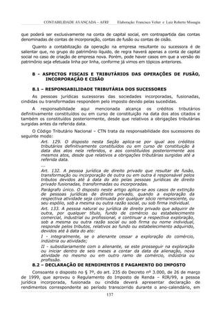 CONTABILIDADE AVANÇADA – AFRF       Elaboração: Francisco Velter e Luiz Roberto Missagia


que poderá ser exclusivamente na conta de capital social, em contrapartida das contas
denominadas de contas de incorporação, contas de fusão ou contas de cisão.
      Quanto a contabilização da operação na empresa resultante ou sucessora é de
salientar que, no grupo do patrimônio líquido, de regra haverá apenas a conta de capital
social no caso de criação de empresa nova. Porém, pode haver casos em que a versão do
patrimônio seja efetuada linha por linha, conforme já vimos em tópicos anteriores.


     8 - ASPECTOS FISCAIS E TRIBUTÁRIOS DAS OPERAÇÕES DE FUSÃO,
          INCORPORAÇÃO E CISÃO

     8.1 – RESPONSABILIDADE TRIBUTÁRIA DOS SUCESSORES
      As pessoas jurídicas sucessoras das sociedades incorporadas, fusionadas,
cindidas ou transformadas respondem pelo imposto devido pelas sucedidas.
      A responsabilidade aqui mencionada alcança os créditos tributários
definitivamente constituídos ou em curso de constituição na data dos atos citados e
também os constituídos posteriormente, desde que relativos a obrigações tributárias
surgidas antes da referida data.
     O Código Tributário Nacional – CTN trata da responsabilidade dos sucessores do
seguinte modo:
         Art. 129. O disposto nesta Seção aplica-se por igual aos créditos
         tributários definitivamente constituídos ou em curso de constituição à
         data dos atos nela referidos, e aos constituídos posteriormente aos
         mesmos atos, desde que relativos a obrigações tributárias surgidas até a
         referida data.
         ...
         Art. 132. A pessoa jurídica de direito privado que resultar de fusão,
         transformação ou incorporação de outra ou em outra é responsável pelos
         tributos devidos até à data do ato pelas pessoas jurídicas de direito
         privado fusionadas, transformadas ou incorporadas.
         Parágrafo único. O disposto neste artigo aplica-se aos casos de extinção
         de pessoas jurídicas de direito privado, quando a exploração da
         respectiva atividade seja continuada por qualquer sócio remanescente, ou
         seu espólio, sob a mesma ou outra razão social, ou sob firma individual.
         Art. 133. A pessoa natural ou jurídica de direito privado que adquirir de
         outra, por qualquer título, fundo de comércio ou estabelecimento
         comercial, industrial ou profissional, e continuar a respectiva exploração,
         sob a mesma ou outra razão social ou sob firma ou nome individual,
         responde pelos tributos, relativos ao fundo ou estabelecimento adquirido,
         devidos até à data do ato:
         I - integralmente, se o alienante cessar a exploração do comércio,
         indústria ou atividade;
         II - subsidiariamente com o alienante, se este prosseguir na exploração
         ou iniciar dentro de seis meses a contar da data da alienação, nova
         atividade no mesmo ou em outro ramo de comércio, indústria ou
         profissão.
     8.2 – DECLARAÇÃO DE RENDIMENTOS E PAGAMENTO DO IMPOSTO
      Consoante o disposto no § 7º, do art. 235 do Decreto nº 3.000, de 26 de março
de 1999, que aprovou o Regulamento do Imposto de Renda – RIR/99, a pessoa
jurídica incorporada, fusionada ou cindida deverá apresentar declaração de
rendimentos correspondente ao período transcorrido durante o ano-calendário, em
                                         137
 