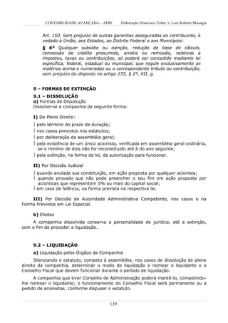 CONTABILIDADE AVANÇADA – AFRF        Elaboração: Francisco Velter e Luiz Roberto Missagia


         Art. 150. Sem prejuízo de outras garantias asseguradas ao contribuinte, é
         vedado à União, aos Estados, ao Distrito Federal e aos Municípios:
         § 6º Qualquer subsídio ou isenção, redução de base de cálculo,
         concessão de crédito presumido, anistia ou remissão, relativas a
         impostos, taxas ou contribuições, só poderá ser concedido mediante lei
         específica, federal, estadual ou municipal, que regule exclusivamente as
         matérias acima e numeradas ou o correspondente tributo ou contribuição,
         sem prejuízo do disposto no artigo 155, § 2º, XII, g.


     9 – FORMAS DE EXTINÇÃO
     9.1 – DISSOLUÇÃO
     a) Formas de Dissolução
     Dissolve-se a companhia da seguinte forma:

     I) De Pleno Direito:
      pelo término do prazo de duração;
      nos casos previstos nos estatutos;
      por deliberação da assembléia geral;
      pela existência de um único acionista, verificada em assembléia geral ordinária,
       se o mínimo de dois não for reconstituído até à do ano seguinte;
      pela extinção, na forma da lei, da autorização para funcionar.

     II) Por Decisão Judicial
      quando anulada sua constituição, em ação proposta por qualquer acionista;
      quando provado que não pode preencher o seu fim em ação proposta por
       acionistas que representem 5% ou mais do capital social;
      em caso de falência, na forma prevista na respectiva lei.

    III) Por Decisão de Autoridade Administrativa Competente, nos casos e na
Forma Previstos em Lei Especial.

     b) Efeitos
    A companhia dissolvida conserva a personalidade de jurídica, até a extinção,
com o fim de proceder a liquidação.



     9.2 – LIQUIDAÇÃO
     a) Liquidação pelos Órgãos da Companhia
      Silenciando o estatuto, compete à assembléia, nos casos de dissolução de pleno
direito da companhia, determinar o modo de liquidação e nomear o liquidante e o
Conselho Fiscal que devem funcionar durante o período de liquidação.
     A companhia que tiver Conselho de Administração poderá mantê-lo, competindo-
lhe nomear o liquidante; o funcionamento do Conselho Fiscal será permanente ou a
pedido de acionistas, conforme dispuser o estatuto.


                                         139
 