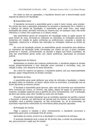 CONTABILIDADE AVANÇADA – AFRF       Elaboração: Francisco Velter e Luiz Roberto Missagia


     Em todos os atos ou operações, o liquidante deverá usar a denominação social
seguida da palavra em liquidação.

     f) Assembléia Geral
      O liquidante convocará a assembléia geral a cada 6 (seis) meses, para prestar-
lhe contas dos atos e operações praticados no semestre e apresentar-lhe o relatório e
o balanço do estado de liquidação; a assembléia geral pode fixar, para essas
prestações de contas, períodos menores ou maiores que, em qualquer caso, não serão
inferiores a 3 (três) nem superiores a 12 (doze) meses.
      Nas assembléias gerais da companhia em liquidação todas as ações gozam de
igual direito de voto, tornando-se ineficazes as restrições ou limitações porventura
existentes em relação às ações ordinárias ou preferenciais; cessando o estado de
liquidação, restaura-se a eficácia das restrições ou limitações relativas ao direito de
voto.
      No curso da liquidação judicial, as assembléias gerais necessárias para deliberar
os interesses da liquidação serão convocadas por ordem do juiz, a quem compete
presidi-las e resolver, sumariamente, as dúvidas e litígios que forem suscitados. As
atas das assembléias gerais serão, por cópias autênticas, apensadas ao processo
judicial.

     g) Pagamento do Passivo
      Respeitados os direitos dos credores preferenciais, o liquidante pagará as dívidas
sociais proporcionalmente e sem distinção entre vencidas e vincendas, mas, em
relação a estas, com desconto às taxas bancárias.
     Se o ativo for superior ao passivo, o liquidante poderá, sob sua responsabilidade
pessoal, pagar integralmente as dívidas vencidas.

     h) Partilha do Ativo
     A assembléia geral pode deliberar que antes de ultimada a liquidação, e depois
de pagos todos os credores, se façam rateios entre os acionistas, à proporção que se
forem apurando os haveres sociais.
     É facultado à assembléia geral aprovar, pelo voto de acionistas que representem
90% (noventa por cento), no mínimo, das ações, depois de pagos ou garantidos os
credores, condições especiais para a partilha do ativo remanescente, com a atribuição
de bens aos sócios, pelo valor contábil ou outro por ela fixado.
     Provado pelo acionista dissidente que as condições especiais de partilha visaram
a favorecer a maioria, em detrimento de parcela que lhe tocaria, se inexistissem tais
condições, será a partilha suspensa, se não consumada, ou, se já consumada, os
acionistas majoritários indenizarão os minoritários pelos prejuízos apurados.

     i) Prestação de Contas
     Pago o passivo e rateado o ativo remanescente, o liquidante convocará a
assembléia geral para a prestação final de contas.
     Aprovadas as contas, encerra-se a liquidação e a companhia se extingue.
      O acionista dissidente terá o prazo de 30 (trinta) dias, a contar da publicação da
ata, para promover a ação que lhe couber.

                                         141
 